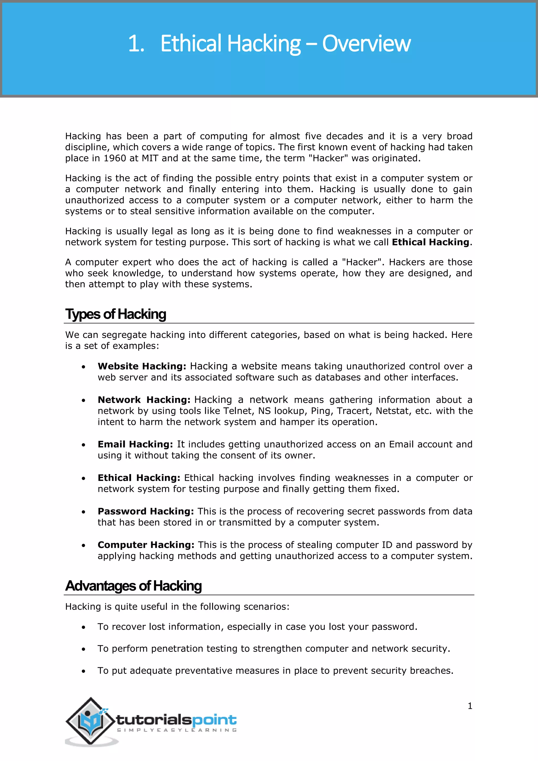 Ethical Hacking
1
Hacking has been a part of computing for almost five decades and it is a very broad
discipline, which covers a wide range of topics. The first known event of hacking had taken
place in 1960 at MIT and at the same time, the term "Hacker" was originated.
Hacking is the act of finding the possible entry points that exist in a computer system or
a computer network and finally entering into them. Hacking is usually done to gain
unauthorized access to a computer system or a computer network, either to harm the
systems or to steal sensitive information available on the computer.
Hacking is usually legal as long as it is being done to find weaknesses in a computer or
network system for testing purpose. This sort of hacking is what we call Ethical Hacking.
A computer expert who does the act of hacking is called a "Hacker". Hackers are those
who seek knowledge, to understand how systems operate, how they are designed, and
then attempt to play with these systems.
TypesofHacking
We can segregate hacking into different categories, based on what is being hacked. Here
is a set of examples:
 Website Hacking: Hacking a website means taking unauthorized control over a
web server and its associated software such as databases and other interfaces.
 Network Hacking: Hacking a network means gathering information about a
network by using tools like Telnet, NS lookup, Ping, Tracert, Netstat, etc. with the
intent to harm the network system and hamper its operation.
 Email Hacking: It includes getting unauthorized access on an Email account and
using it without taking the consent of its owner.
 Ethical Hacking: Ethical hacking involves finding weaknesses in a computer or
network system for testing purpose and finally getting them fixed.
 Password Hacking: This is the process of recovering secret passwords from data
that has been stored in or transmitted by a computer system.
 Computer Hacking: This is the process of stealing computer ID and password by
applying hacking methods and getting unauthorized access to a computer system.
AdvantagesofHacking
Hacking is quite useful in the following scenarios:
 To recover lost information, especially in case you lost your password.
 To perform penetration testing to strengthen computer and network security.
 To put adequate preventative measures in place to prevent security breaches.
1. Ethical Hacking − Overview
 