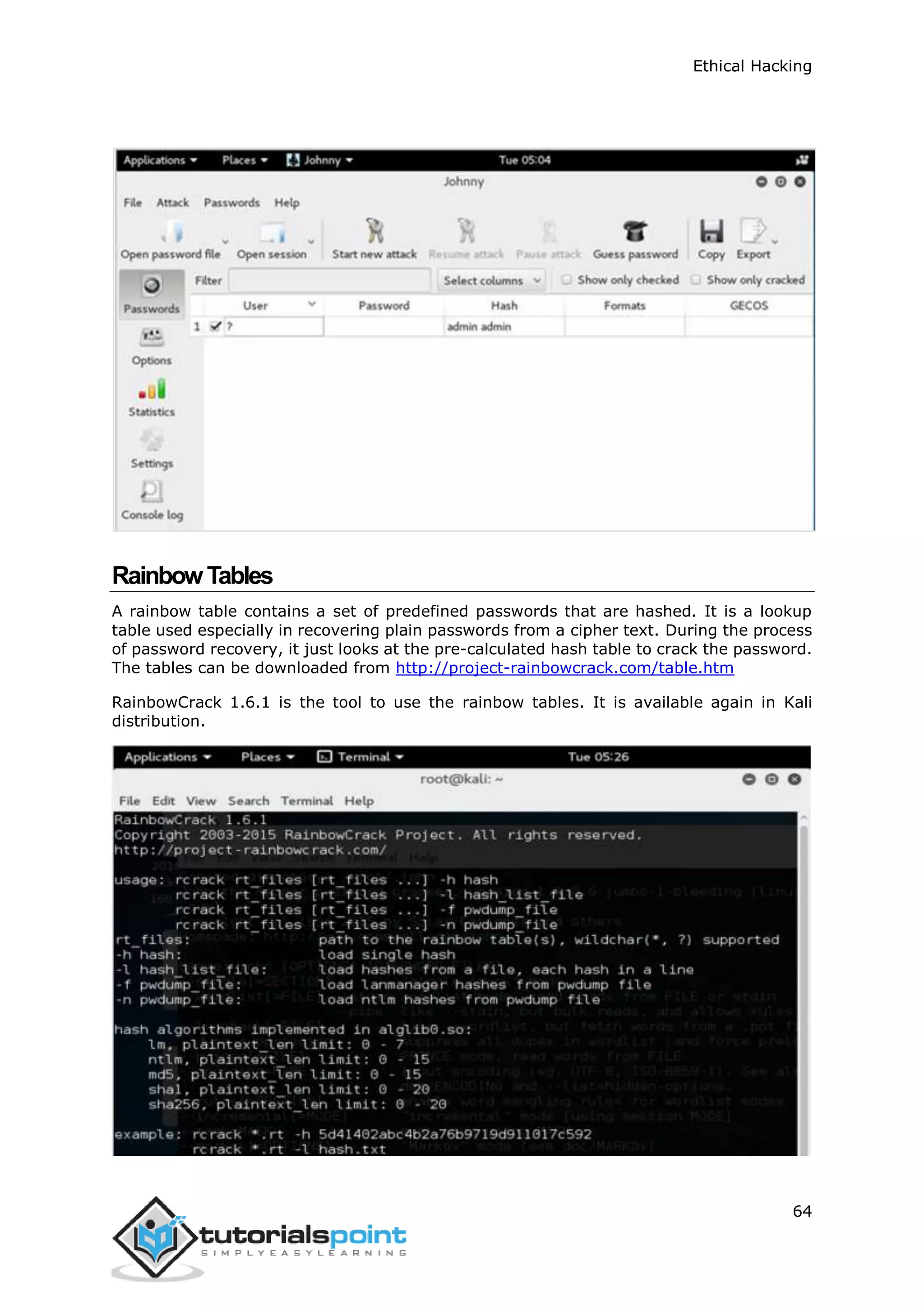 Ethical Hacking
64
RainbowTables
A rainbow table contains a set of predefined passwords that are hashed. It is a lookup
table used especially in recovering plain passwords from a cipher text. During the process
of password recovery, it just looks at the pre-calculated hash table to crack the password.
The tables can be downloaded from http://project-rainbowcrack.com/table.htm
RainbowCrack 1.6.1 is the tool to use the rainbow tables. It is available again in Kali
distribution.
 