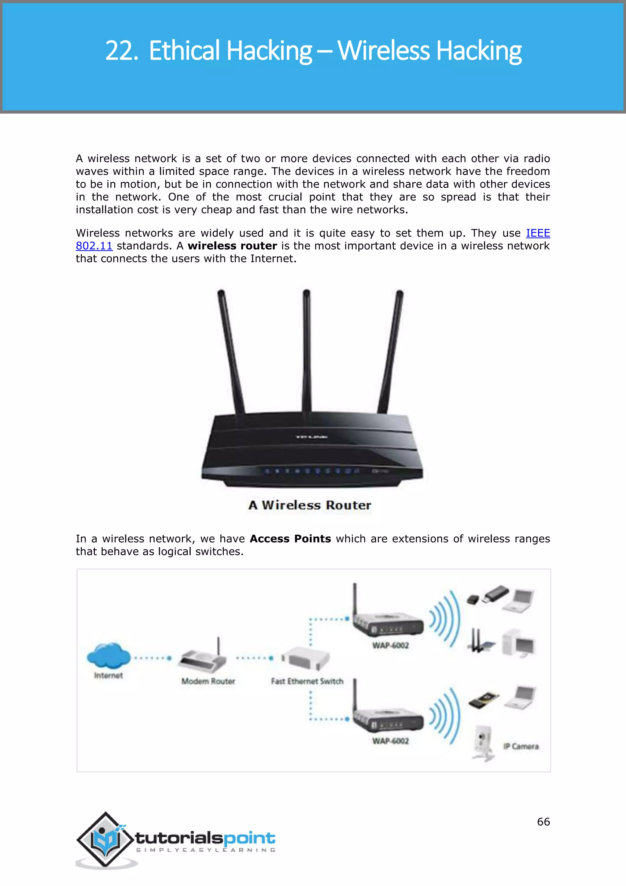Ethical Hacking
66
A wireless network is a set of two or more devices connected with each other via radio
waves within a limited space range. The devices in a wireless network have the freedom
to be in motion, but be in connection with the network and share data with other devices
in the network. One of the most crucial point that they are so spread is that their
installation cost is very cheap and fast than the wire networks.
Wireless networks are widely used and it is quite easy to set them up. They use IEEE
802.11 standards. A wireless router is the most important device in a wireless network
that connects the users with the Internet.
In a wireless network, we have Access Points which are extensions of wireless ranges
that behave as logical switches.
22. Ethical Hacking – Wireless Hacking
 