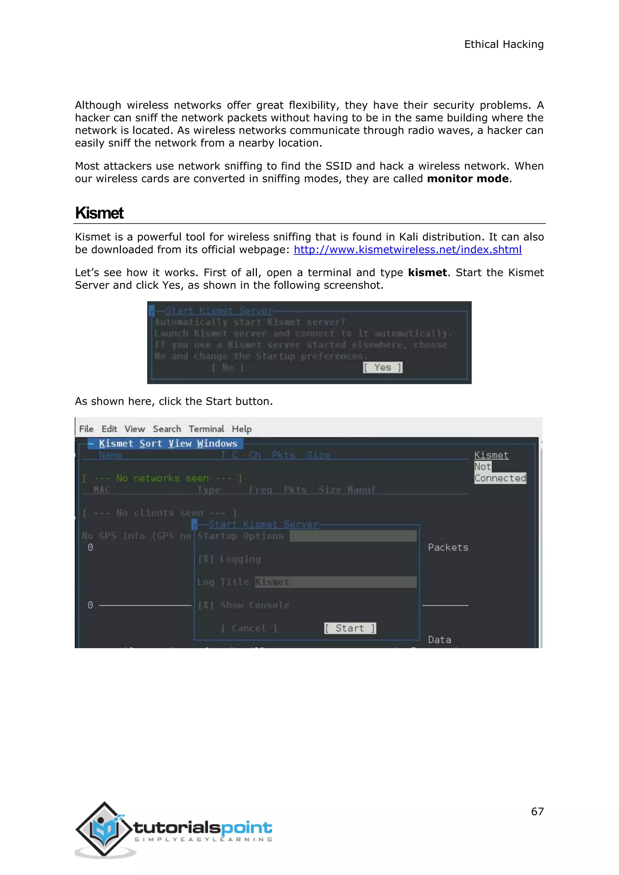 Ethical Hacking
67
Although wireless networks offer great flexibility, they have their security problems. A
hacker can sniff the network packets without having to be in the same building where the
network is located. As wireless networks communicate through radio waves, a hacker can
easily sniff the network from a nearby location.
Most attackers use network sniffing to find the SSID and hack a wireless network. When
our wireless cards are converted in sniffing modes, they are called monitor mode.
Kismet
Kismet is a powerful tool for wireless sniffing that is found in Kali distribution. It can also
be downloaded from its official webpage: http://www.kismetwireless.net/index.shtml
Let’s see how it works. First of all, open a terminal and type kismet. Start the Kismet
Server and click Yes, as shown in the following screenshot.
As shown here, click the Start button.
 
