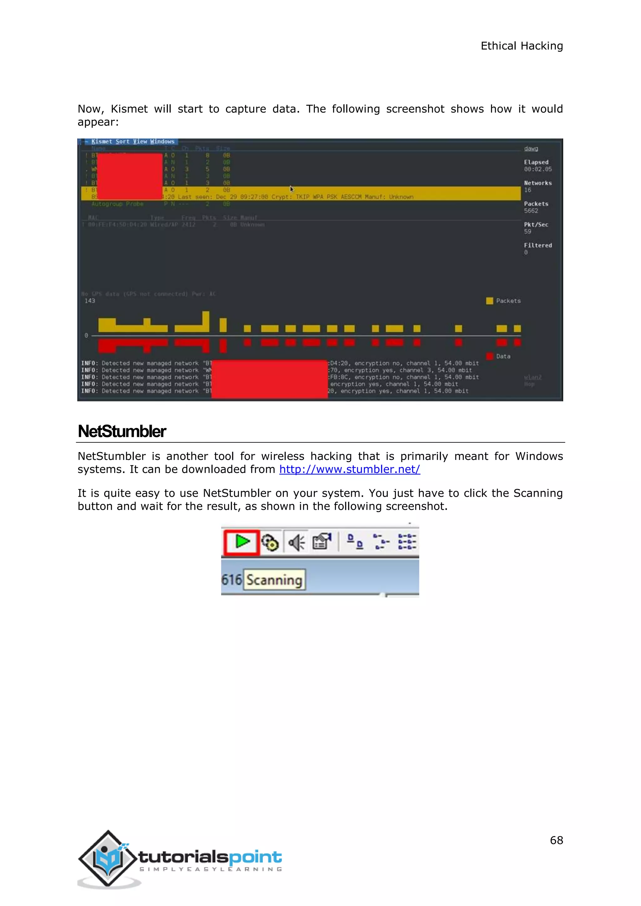 Ethical Hacking
68
Now, Kismet will start to capture data. The following screenshot shows how it would
appear:
NetStumbler
NetStumbler is another tool for wireless hacking that is primarily meant for Windows
systems. It can be downloaded from http://www.stumbler.net/
It is quite easy to use NetStumbler on your system. You just have to click the Scanning
button and wait for the result, as shown in the following screenshot.
 
