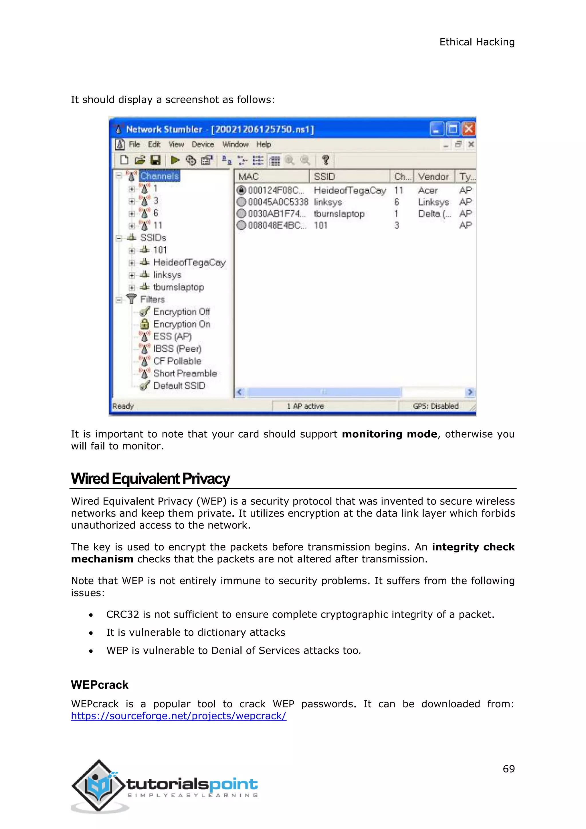 Ethical Hacking
69
It should display a screenshot as follows:
It is important to note that your card should support monitoring mode, otherwise you
will fail to monitor.
WiredEquivalentPrivacy
Wired Equivalent Privacy (WEP) is a security protocol that was invented to secure wireless
networks and keep them private. It utilizes encryption at the data link layer which forbids
unauthorized access to the network.
The key is used to encrypt the packets before transmission begins. An integrity check
mechanism checks that the packets are not altered after transmission.
Note that WEP is not entirely immune to security problems. It suffers from the following
issues:
 CRC32 is not sufficient to ensure complete cryptographic integrity of a packet.
 It is vulnerable to dictionary attacks
 WEP is vulnerable to Denial of Services attacks too.
WEPcrack
WEPcrack is a popular tool to crack WEP passwords. It can be downloaded from:
https://sourceforge.net/projects/wepcrack/
 