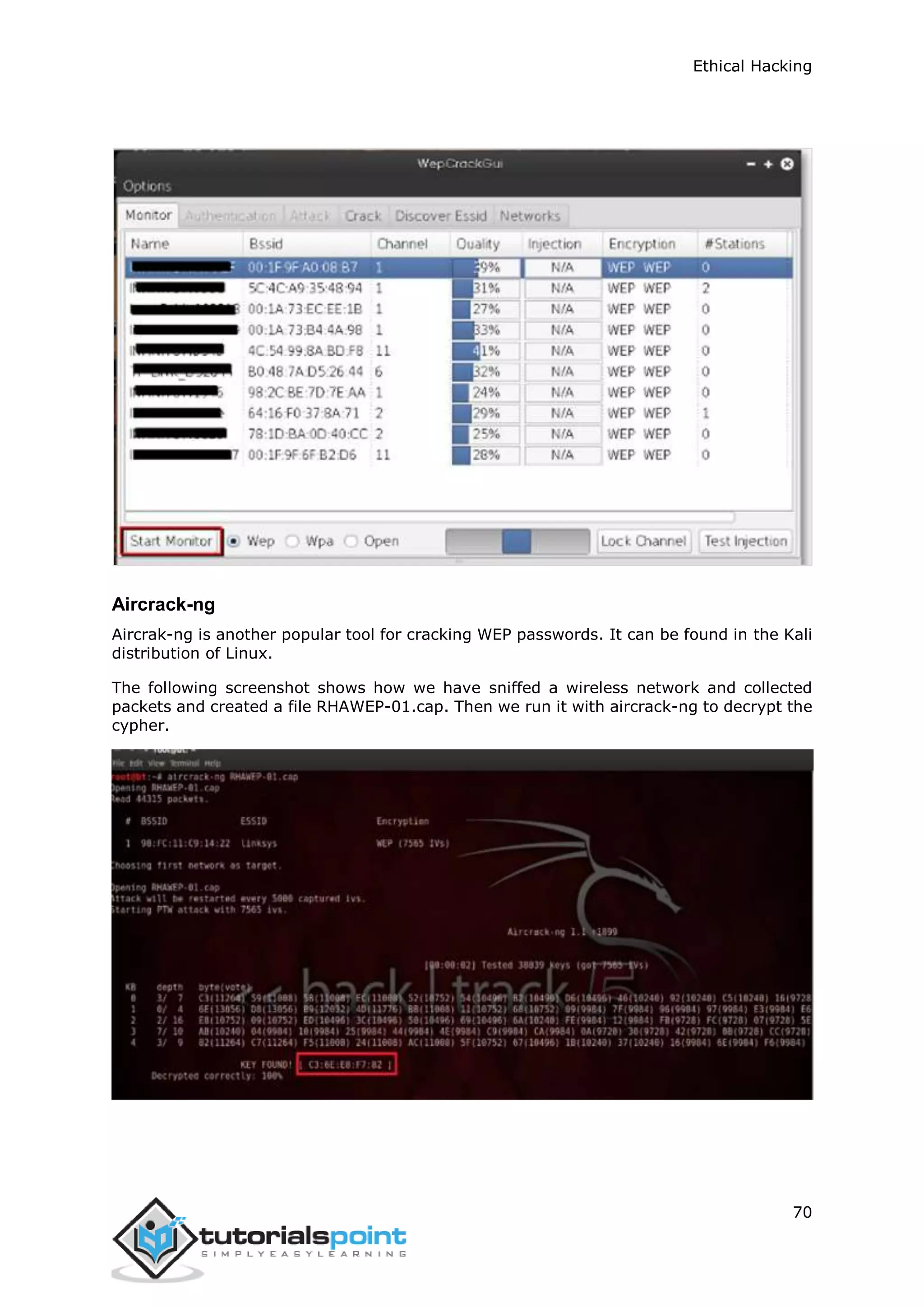 Ethical Hacking
70
Aircrack-ng
Aircrak-ng is another popular tool for cracking WEP passwords. It can be found in the Kali
distribution of Linux.
The following screenshot shows how we have sniffed a wireless network and collected
packets and created a file RHAWEP-01.cap. Then we run it with aircrack-ng to decrypt the
cypher.
 