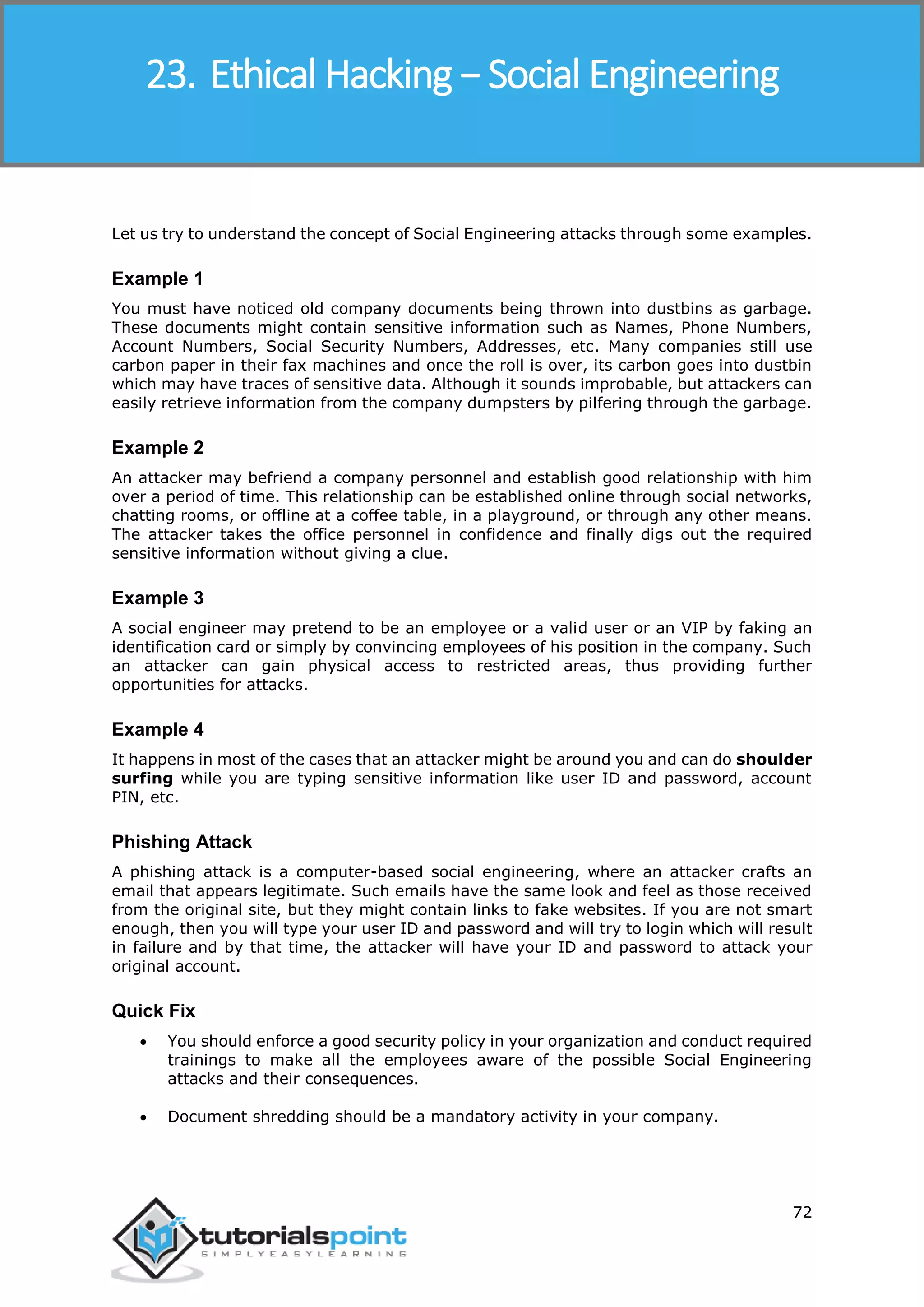 Ethical Hacking
72
Let us try to understand the concept of Social Engineering attacks through some examples.
Example 1
You must have noticed old company documents being thrown into dustbins as garbage.
These documents might contain sensitive information such as Names, Phone Numbers,
Account Numbers, Social Security Numbers, Addresses, etc. Many companies still use
carbon paper in their fax machines and once the roll is over, its carbon goes into dustbin
which may have traces of sensitive data. Although it sounds improbable, but attackers can
easily retrieve information from the company dumpsters by pilfering through the garbage.
Example 2
An attacker may befriend a company personnel and establish good relationship with him
over a period of time. This relationship can be established online through social networks,
chatting rooms, or offline at a coffee table, in a playground, or through any other means.
The attacker takes the office personnel in confidence and finally digs out the required
sensitive information without giving a clue.
Example 3
A social engineer may pretend to be an employee or a valid user or an VIP by faking an
identification card or simply by convincing employees of his position in the company. Such
an attacker can gain physical access to restricted areas, thus providing further
opportunities for attacks.
Example 4
It happens in most of the cases that an attacker might be around you and can do shoulder
surfing while you are typing sensitive information like user ID and password, account
PIN, etc.
Phishing Attack
A phishing attack is a computer-based social engineering, where an attacker crafts an
email that appears legitimate. Such emails have the same look and feel as those received
from the original site, but they might contain links to fake websites. If you are not smart
enough, then you will type your user ID and password and will try to login which will result
in failure and by that time, the attacker will have your ID and password to attack your
original account.
Quick Fix
 You should enforce a good security policy in your organization and conduct required
trainings to make all the employees aware of the possible Social Engineering
attacks and their consequences.
 Document shredding should be a mandatory activity in your company.
23. Ethical Hacking − Social Engineering
 