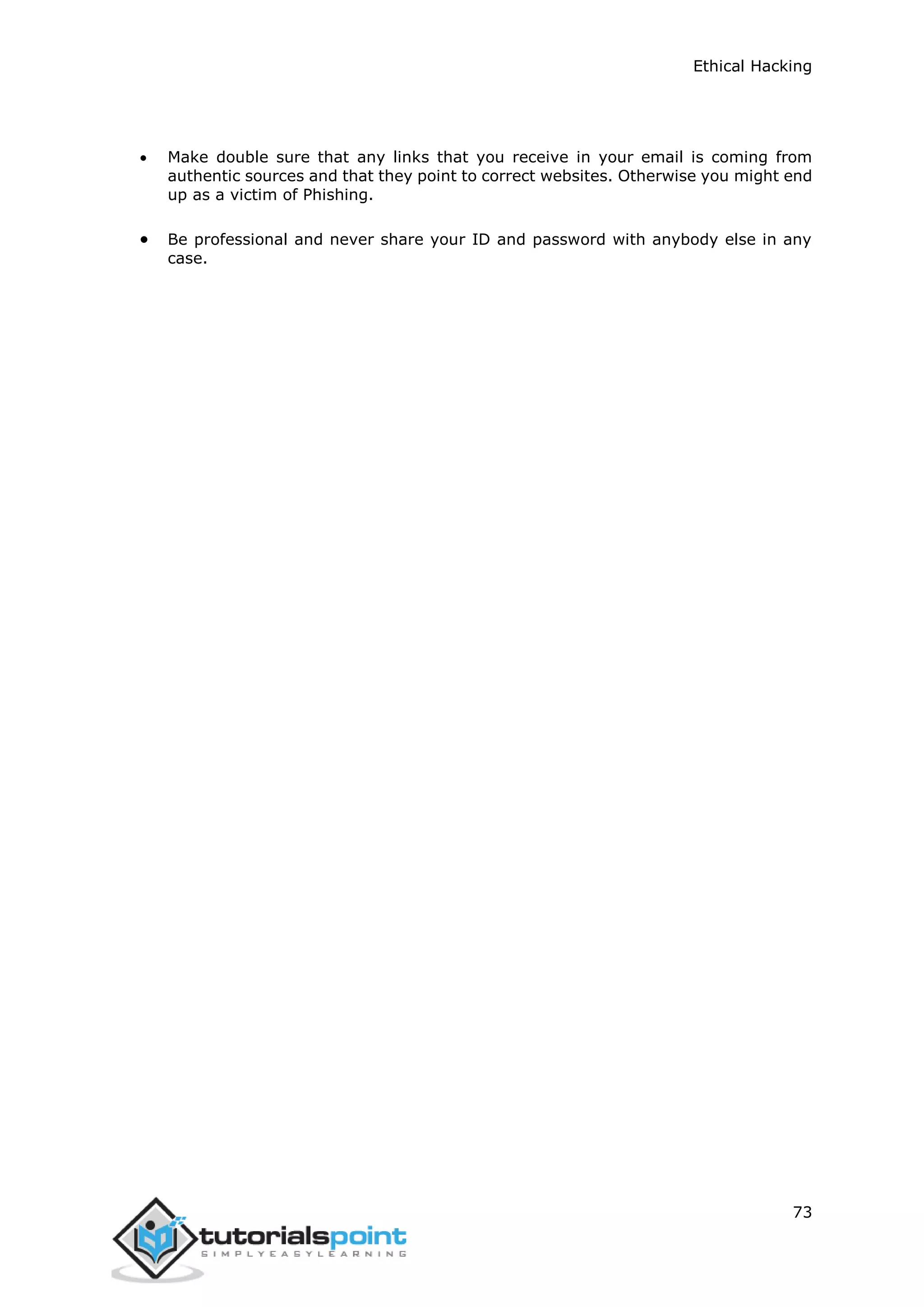 Ethical Hacking
73
 Make double sure that any links that you receive in your email is coming from
authentic sources and that they point to correct websites. Otherwise you might end
up as a victim of Phishing.
 Be professional and never share your ID and password with anybody else in any
case.
 