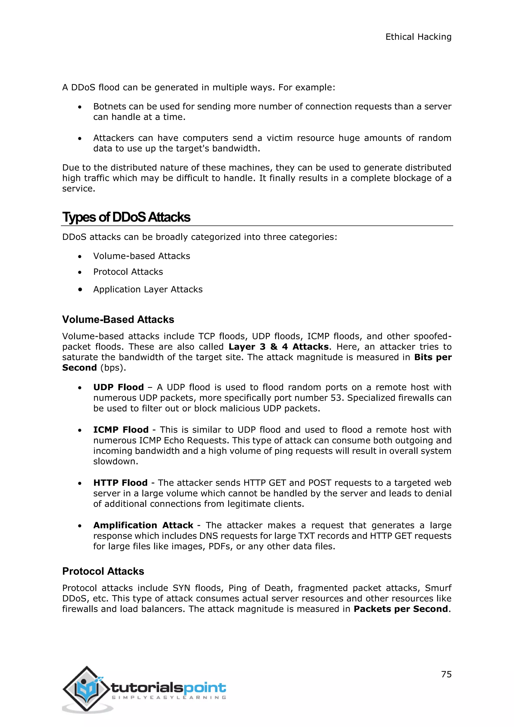 Ethical Hacking
75
A DDoS flood can be generated in multiple ways. For example:
 Botnets can be used for sending more number of connection requests than a server
can handle at a time.
 Attackers can have computers send a victim resource huge amounts of random
data to use up the target's bandwidth.
Due to the distributed nature of these machines, they can be used to generate distributed
high traffic which may be difficult to handle. It finally results in a complete blockage of a
service.
TypesofDDoSAttacks
DDoS attacks can be broadly categorized into three categories:
 Volume-based Attacks
 Protocol Attacks
 Application Layer Attacks
Volume-Based Attacks
Volume-based attacks include TCP floods, UDP floods, ICMP floods, and other spoofed-
packet floods. These are also called Layer 3 & 4 Attacks. Here, an attacker tries to
saturate the bandwidth of the target site. The attack magnitude is measured in Bits per
Second (bps).
 UDP Flood – A UDP flood is used to flood random ports on a remote host with
numerous UDP packets, more specifically port number 53. Specialized firewalls can
be used to filter out or block malicious UDP packets.
 ICMP Flood - This is similar to UDP flood and used to flood a remote host with
numerous ICMP Echo Requests. This type of attack can consume both outgoing and
incoming bandwidth and a high volume of ping requests will result in overall system
slowdown.
 HTTP Flood - The attacker sends HTTP GET and POST requests to a targeted web
server in a large volume which cannot be handled by the server and leads to denial
of additional connections from legitimate clients.
 Amplification Attack - The attacker makes a request that generates a large
response which includes DNS requests for large TXT records and HTTP GET requests
for large files like images, PDFs, or any other data files.
Protocol Attacks
Protocol attacks include SYN floods, Ping of Death, fragmented packet attacks, Smurf
DDoS, etc. This type of attack consumes actual server resources and other resources like
firewalls and load balancers. The attack magnitude is measured in Packets per Second.
 