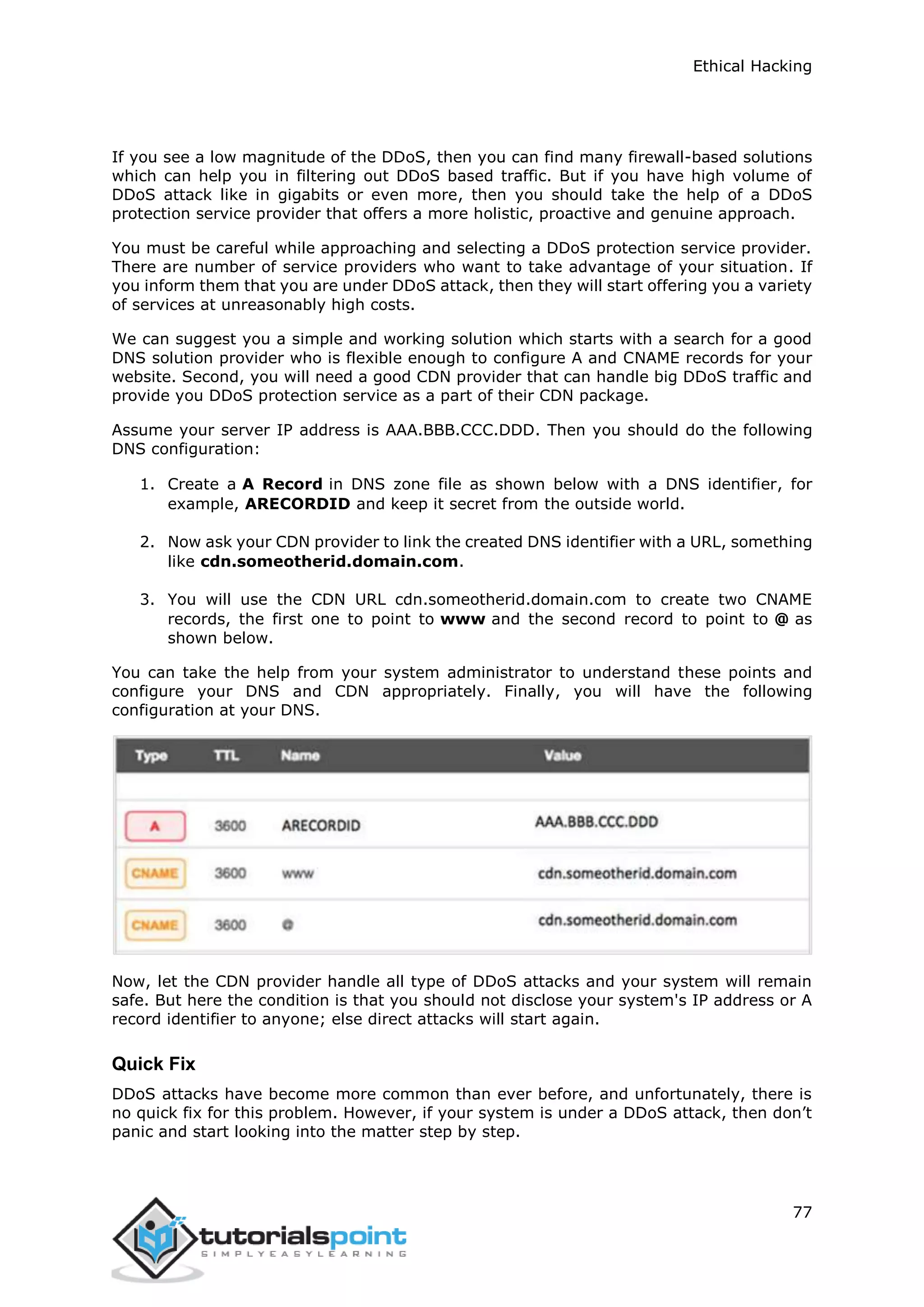 Ethical Hacking
77
If you see a low magnitude of the DDoS, then you can find many firewall-based solutions
which can help you in filtering out DDoS based traffic. But if you have high volume of
DDoS attack like in gigabits or even more, then you should take the help of a DDoS
protection service provider that offers a more holistic, proactive and genuine approach.
You must be careful while approaching and selecting a DDoS protection service provider.
There are number of service providers who want to take advantage of your situation. If
you inform them that you are under DDoS attack, then they will start offering you a variety
of services at unreasonably high costs.
We can suggest you a simple and working solution which starts with a search for a good
DNS solution provider who is flexible enough to configure A and CNAME records for your
website. Second, you will need a good CDN provider that can handle big DDoS traffic and
provide you DDoS protection service as a part of their CDN package.
Assume your server IP address is AAA.BBB.CCC.DDD. Then you should do the following
DNS configuration:
1. Create a A Record in DNS zone file as shown below with a DNS identifier, for
example, ARECORDID and keep it secret from the outside world.
2. Now ask your CDN provider to link the created DNS identifier with a URL, something
like cdn.someotherid.domain.com.
3. You will use the CDN URL cdn.someotherid.domain.com to create two CNAME
records, the first one to point to www and the second record to point to @ as
shown below.
You can take the help from your system administrator to understand these points and
configure your DNS and CDN appropriately. Finally, you will have the following
configuration at your DNS.
Now, let the CDN provider handle all type of DDoS attacks and your system will remain
safe. But here the condition is that you should not disclose your system's IP address or A
record identifier to anyone; else direct attacks will start again.
Quick Fix
DDoS attacks have become more common than ever before, and unfortunately, there is
no quick fix for this problem. However, if your system is under a DDoS attack, then don’t
panic and start looking into the matter step by step.
 