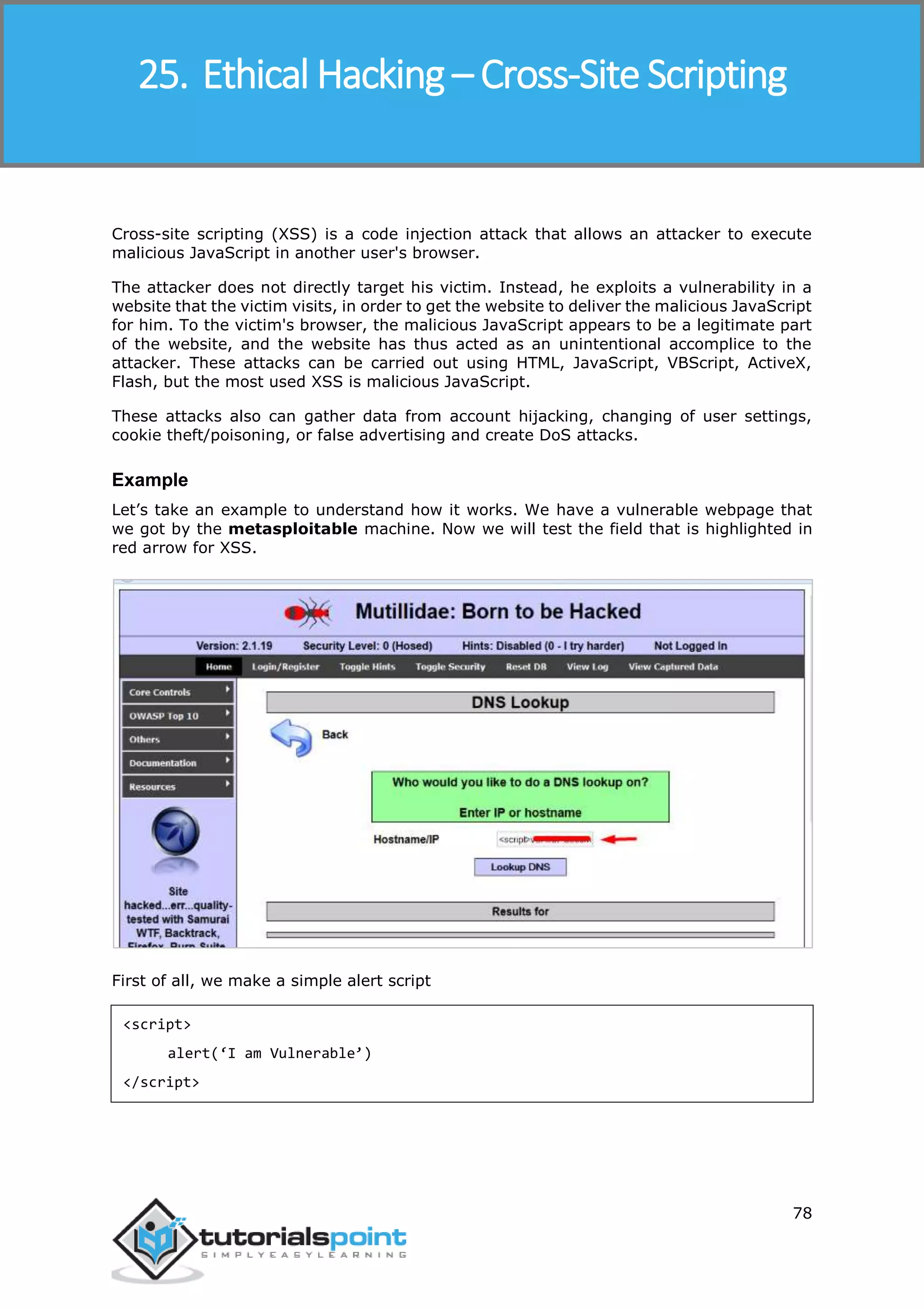 Ethical Hacking
78
Cross-site scripting (XSS) is a code injection attack that allows an attacker to execute
malicious JavaScript in another user's browser.
The attacker does not directly target his victim. Instead, he exploits a vulnerability in a
website that the victim visits, in order to get the website to deliver the malicious JavaScript
for him. To the victim's browser, the malicious JavaScript appears to be a legitimate part
of the website, and the website has thus acted as an unintentional accomplice to the
attacker. These attacks can be carried out using HTML, JavaScript, VBScript, ActiveX,
Flash, but the most used XSS is malicious JavaScript.
These attacks also can gather data from account hijacking, changing of user settings,
cookie theft/poisoning, or false advertising and create DoS attacks.
Example
Let’s take an example to understand how it works. We have a vulnerable webpage that
we got by the metasploitable machine. Now we will test the field that is highlighted in
red arrow for XSS.
First of all, we make a simple alert script
<script>
alert(‘I am Vulnerable’)
</script>
25. Ethical Hacking – Cross-Site Scripting
 