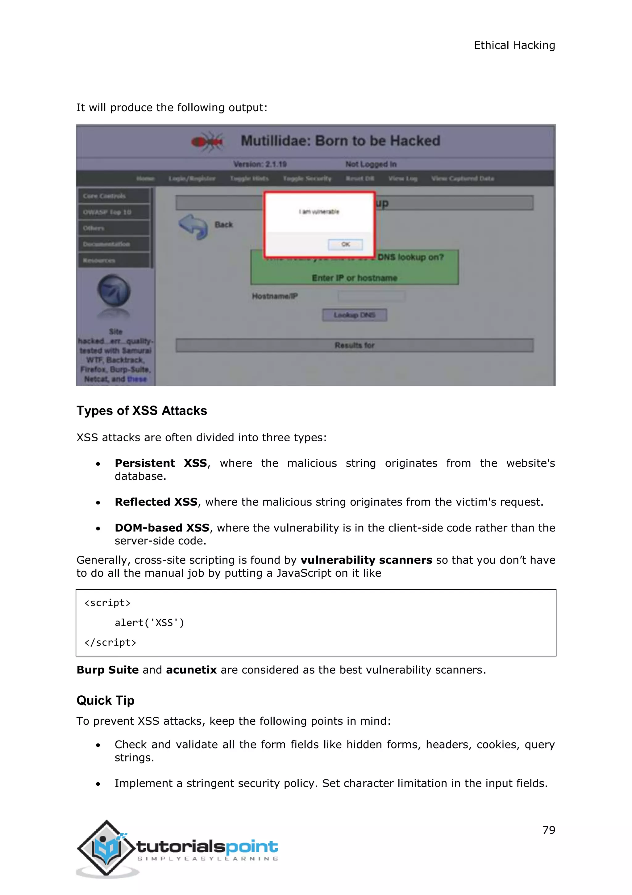 Ethical Hacking
79
It will produce the following output:
Types of XSS Attacks
XSS attacks are often divided into three types:
 Persistent XSS, where the malicious string originates from the website's
database.
 Reflected XSS, where the malicious string originates from the victim's request.
 DOM-based XSS, where the vulnerability is in the client-side code rather than the
server-side code.
Generally, cross-site scripting is found by vulnerability scanners so that you don’t have
to do all the manual job by putting a JavaScript on it like
<script>
alert('XSS')
</script>
Burp Suite and acunetix are considered as the best vulnerability scanners.
Quick Tip
To prevent XSS attacks, keep the following points in mind:
 Check and validate all the form fields like hidden forms, headers, cookies, query
strings.
 Implement a stringent security policy. Set character limitation in the input fields.
 