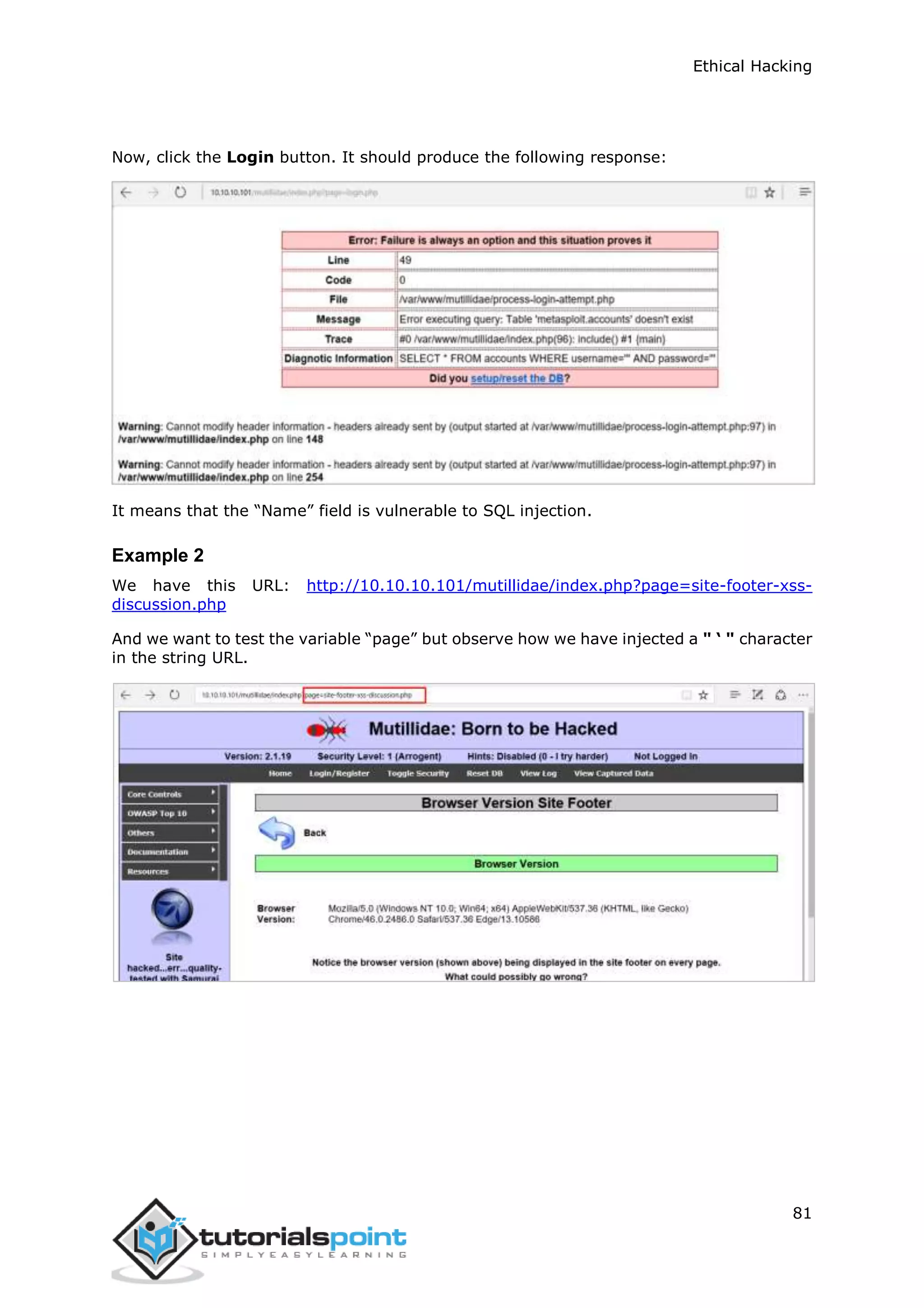 Ethical Hacking
81
Now, click the Login button. It should produce the following response:
It means that the “Name” field is vulnerable to SQL injection.
Example 2
We have this URL: http://10.10.10.101/mutillidae/index.php?page=site-footer-xss-
discussion.php
And we want to test the variable “page” but observe how we have injected a " ‘ " character
in the string URL.
 