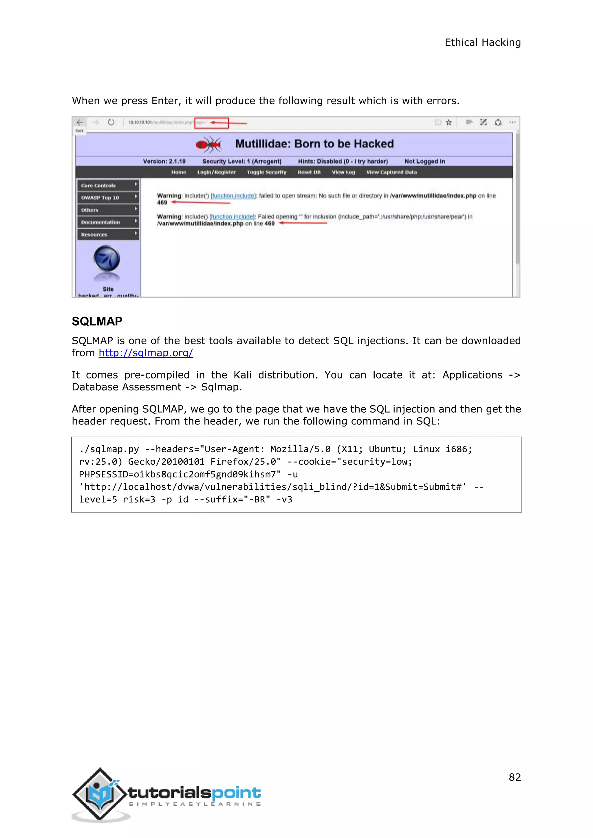 Ethical Hacking
82
When we press Enter, it will produce the following result which is with errors.
SQLMAP
SQLMAP is one of the best tools available to detect SQL injections. It can be downloaded
from http://sqlmap.org/
It comes pre-compiled in the Kali distribution. You can locate it at: Applications ->
Database Assessment -> Sqlmap.
After opening SQLMAP, we go to the page that we have the SQL injection and then get the
header request. From the header, we run the following command in SQL:
./sqlmap.py --headers="User-Agent: Mozilla/5.0 (X11; Ubuntu; Linux i686;
rv:25.0) Gecko/20100101 Firefox/25.0" --cookie="security=low;
PHPSESSID=oikbs8qcic2omf5gnd09kihsm7" -u
'http://localhost/dvwa/vulnerabilities/sqli_blind/?id=1&Submit=Submit#' --
level=5 risk=3 -p id --suffix="-BR" -v3
 