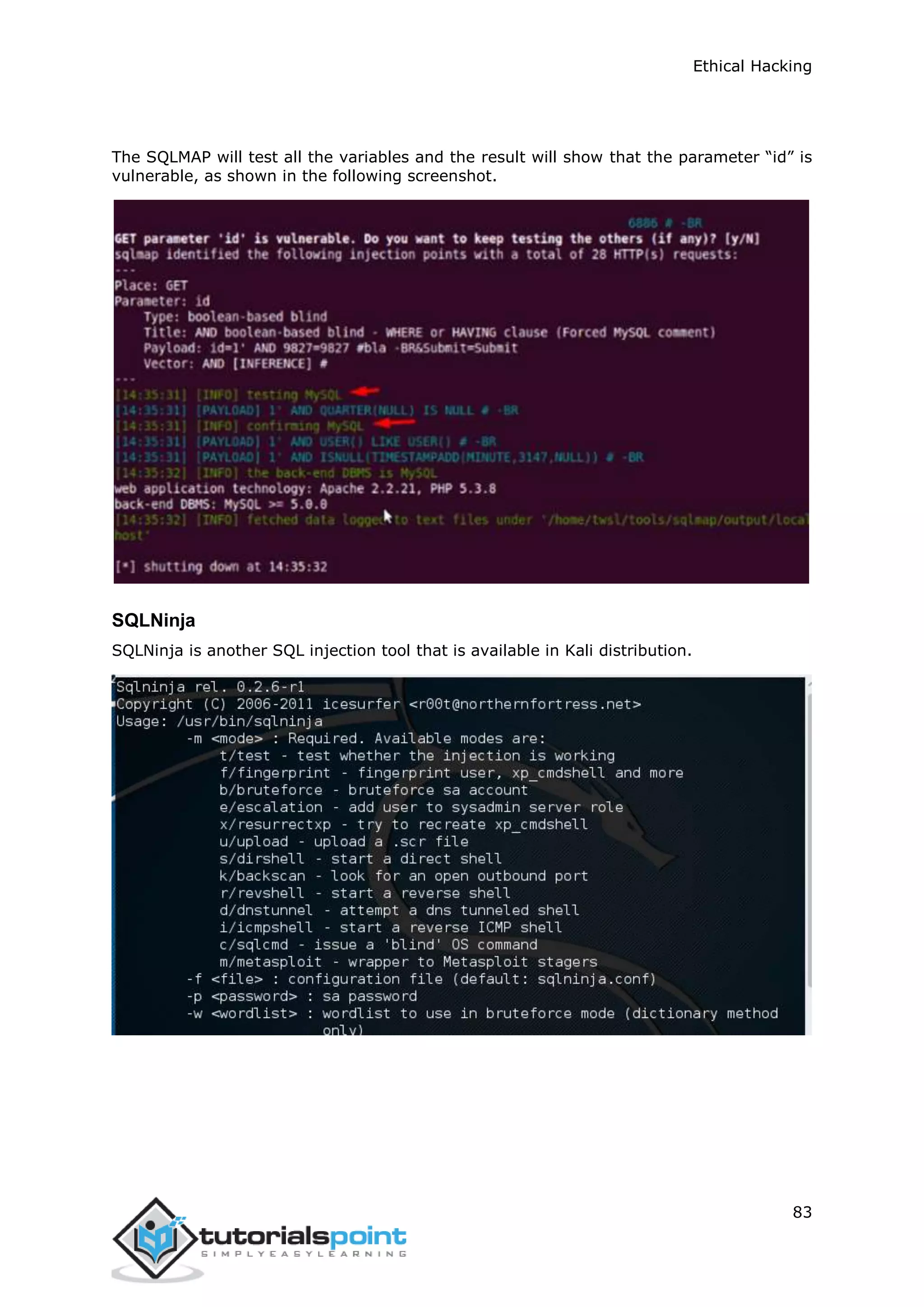 Ethical Hacking
83
The SQLMAP will test all the variables and the result will show that the parameter “id” is
vulnerable, as shown in the following screenshot.
SQLNinja
SQLNinja is another SQL injection tool that is available in Kali distribution.
 