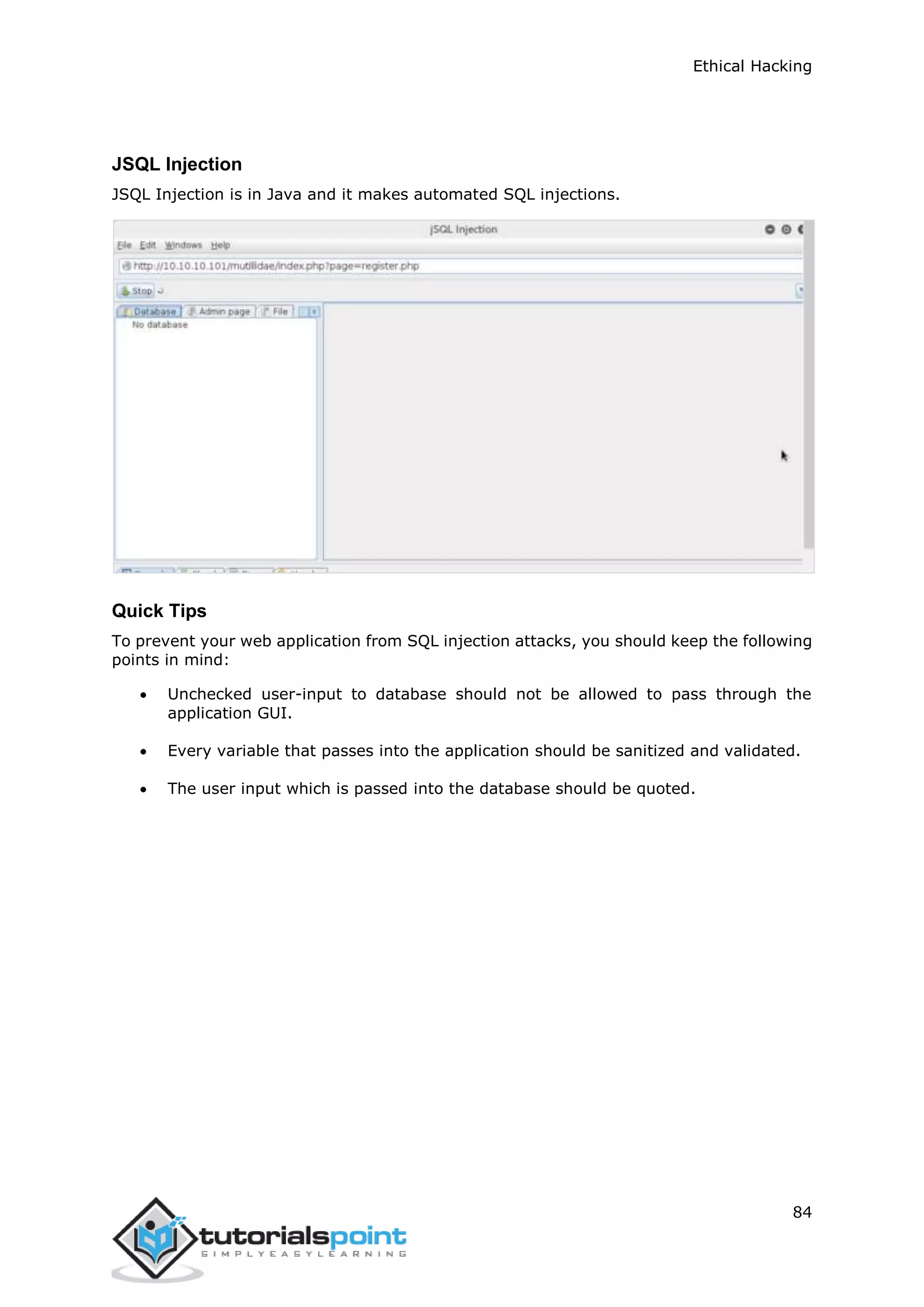 Ethical Hacking
84
JSQL Injection
JSQL Injection is in Java and it makes automated SQL injections.
Quick Tips
To prevent your web application from SQL injection attacks, you should keep the following
points in mind:
 Unchecked user-input to database should not be allowed to pass through the
application GUI.
 Every variable that passes into the application should be sanitized and validated.
 The user input which is passed into the database should be quoted.
 