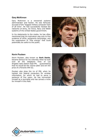 Ethical Hacking
8
Gary McKinnon
Gary McKinnon is a renowned systems
administrator and hacker. He was famously
accused of the “biggest military computer hack
of all time”. He had successfully hacked the
networks of Army, Air Force, Navy and NASA
systems of the United States government.
In his statements to the media, he has often
mentioned that his motivation was only to find
evidence of UFOs, antigravity technology, and
the suppression of “free energy” that could
potentially be useful to the public.
Kevin Poulsen
Kevin Poulsen, also known as Dark Dante,
became famous for his notoriety when he took
over all the telephone lines of Los
Angeles radio station KIIS-FM, guaranteeing
that he would be the 102nd caller and win the
prize of a Porsche 944 S2.
Poulsen also drew the ire of FBI, when he
hacked into federal computers for wiretap
information, for which he had to serve a
sentence of five years. He has reinvented
himself as a journalist and has carved a niche
for himself in this field.
 
