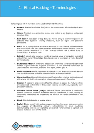 Ethical Hacking
9
Following is a list of important terms used in the field of hacking.
 Adware: Adware is software designed to force pre-chosen ads to display on your
system.
 Attack: An attack is an action that is done on a system to get its access and extract
sensitive data.
 Back door: A back door, or trap door, is a hidden entry to a computing device or
software that bypasses security measures, such as logins and password
protections.
 Bot: A bot is a program that automates an action so that it can be done repeatedly
at a much higher rate for a more sustained period than a human operator could do
it. For example, sending HTTP, FTP or Telnet at a higher rate or calling script to
create objects at a higher rate.
 Botnet: A botnet, also known as zombie army, is a group of computers controlled
without their owners’ knowledge. Botnets are used to send spam or make denial of
service attacks.
 Brute force attack: A brute force attack is an automated and the simplest kind of
method to gain access to a system or website. It tries different combination of
usernames and passwords, over and over again, until it gets in.
 Buffer Overflow: Buffer Overflow is a flaw that occurs when more data is written
to a block of memory, or buffer, than the buffer is allocated to hold.
 Clone phishing: Clone phishing is the modification of an existing, legitimate email
with a false link to trick the recipient into providing personal information.
 Cracker: A cracker is one who modifies the software to access the features which
are considered undesirable by the person cracking the software, especially copy
protection features.
 Denial of service attack (DoS): A denial of service (DoS) attack is a malicious
attempt to make a server or a network resource unavailable to users, usually by
temporarily interrupting or suspending the services of a host connected to the
Internet.
 DDoS: Distributed denial of service attack.
 Exploit Kit: An exploit kit is software system designed to run on web servers, with
the purpose of identifying software vulnerabilities in client machines
communicating with it and exploiting discovered vulnerabilities to upload and
execute malicious code on the client.
4. Ethical Hacking − Terminologies
 