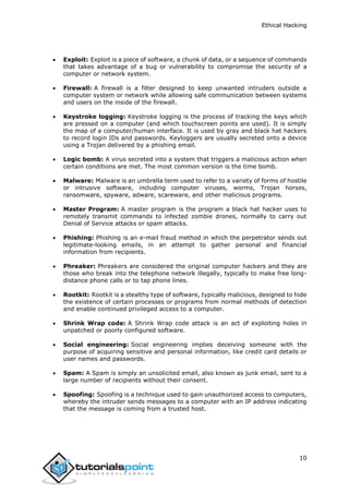 Ethical Hacking
10
 Exploit: Exploit is a piece of software, a chunk of data, or a sequence of commands
that takes advantage of a bug or vulnerability to compromise the security of a
computer or network system.
 Firewall: A firewall is a filter designed to keep unwanted intruders outside a
computer system or network while allowing safe communication between systems
and users on the inside of the firewall.
 Keystroke logging: Keystroke logging is the process of tracking the keys which
are pressed on a computer (and which touchscreen points are used). It is simply
the map of a computer/human interface. It is used by gray and black hat hackers
to record login IDs and passwords. Keyloggers are usually secreted onto a device
using a Trojan delivered by a phishing email.
 Logic bomb: A virus secreted into a system that triggers a malicious action when
certain conditions are met. The most common version is the time bomb.
 Malware: Malware is an umbrella term used to refer to a variety of forms of hostile
or intrusive software, including computer viruses, worms, Trojan horses,
ransomware, spyware, adware, scareware, and other malicious programs.
 Master Program: A master program is the program a black hat hacker uses to
remotely transmit commands to infected zombie drones, normally to carry out
Denial of Service attacks or spam attacks.
 Phishing: Phishing is an e-mail fraud method in which the perpetrator sends out
legitimate-looking emails, in an attempt to gather personal and financial
information from recipients.
 Phreaker: Phreakers are considered the original computer hackers and they are
those who break into the telephone network illegally, typically to make free long-
distance phone calls or to tap phone lines.
 Rootkit: Rootkit is a stealthy type of software, typically malicious, designed to hide
the existence of certain processes or programs from normal methods of detection
and enable continued privileged access to a computer.
 Shrink Wrap code: A Shrink Wrap code attack is an act of exploiting holes in
unpatched or poorly configured software.
 Social engineering: Social engineering implies deceiving someone with the
purpose of acquiring sensitive and personal information, like credit card details or
user names and passwords.
 Spam: A Spam is simply an unsolicited email, also known as junk email, sent to a
large number of recipients without their consent.
 Spoofing: Spoofing is a technique used to gain unauthorized access to computers,
whereby the intruder sends messages to a computer with an IP address indicating
that the message is coming from a trusted host.
 
