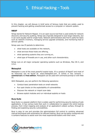 Ethical Hacking
12
In this chapter, we will discuss in brief some of famous tools that are widely used to
prevent hacking and getting unauthorized access to a computer or network system.
NMAP
Nmap stands for Network Mapper. It is an open source tool that is used widely for network
discovery and security auditing. Nmap was originally designed to scan large networks, but
it can work equally well for single hosts. Network administrators also find it useful for tasks
such as network inventory, managing service upgrade schedules, and monitoring host or
service uptime.
Nmap uses raw IP packets to determine:
 what hosts are available on the network,
 what services those hosts are offering,
 what operating systems they are running on,
 what type of firewalls are in use, and other such characteristics.
Nmap runs on all major computer operating systems such as Windows, Mac OS X, and
Linux.
Metasploit
Metasploit is one of the most powerful exploit tools. It’s a product of Rapid7 and most of
its resources can be found at: www.metasploit.com. It comes in two versions −
commercial and free edition. Matasploit can be used with command prompt or with Web
UI.
With Metasploit, you can perform the following operations:
 Conduct basic penetration tests on small networks
 Run spot checks on the exploitability of vulnerabilities
 Discover the network or import scan data
 Browse exploit modules and run individual exploits on hosts
Burp Suite
Burp Suite is a popular platform that is widely used for performing security testing of web
applications. It has various tools that work in collaboration to support the entire testing
process, from initial mapping and analysis of an application's attack surface, through to
finding and exploiting security vulnerabilities.
Burp is easy to use and provides the administrators full control to combine advanced
manual techniques with automation for efficient testing. Burp can be easily configured and
it contains features to assist even the most experienced testers with their work.
5. Ethical Hacking − Tools
 