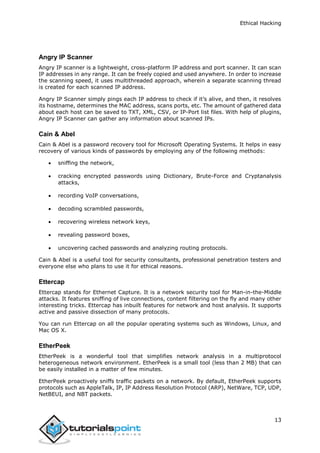 Ethical Hacking
13
Angry IP Scanner
Angry IP scanner is a lightweight, cross-platform IP address and port scanner. It can scan
IP addresses in any range. It can be freely copied and used anywhere. In order to increase
the scanning speed, it uses multithreaded approach, wherein a separate scanning thread
is created for each scanned IP address.
Angry IP Scanner simply pings each IP address to check if it’s alive, and then, it resolves
its hostname, determines the MAC address, scans ports, etc. The amount of gathered data
about each host can be saved to TXT, XML, CSV, or IP-Port list files. With help of plugins,
Angry IP Scanner can gather any information about scanned IPs.
Cain & Abel
Cain & Abel is a password recovery tool for Microsoft Operating Systems. It helps in easy
recovery of various kinds of passwords by employing any of the following methods:
 sniffing the network,
 cracking encrypted passwords using Dictionary, Brute-Force and Cryptanalysis
attacks,
 recording VoIP conversations,
 decoding scrambled passwords,
 recovering wireless network keys,
 revealing password boxes,
 uncovering cached passwords and analyzing routing protocols.
Cain & Abel is a useful tool for security consultants, professional penetration testers and
everyone else who plans to use it for ethical reasons.
Ettercap
Ettercap stands for Ethernet Capture. It is a network security tool for Man-in-the-Middle
attacks. It features sniffing of live connections, content filtering on the fly and many other
interesting tricks. Ettercap has inbuilt features for network and host analysis. It supports
active and passive dissection of many protocols.
You can run Ettercap on all the popular operating systems such as Windows, Linux, and
Mac OS X.
EtherPeek
EtherPeek is a wonderful tool that simplifies network analysis in a multiprotocol
heterogeneous network environment. EtherPeek is a small tool (less than 2 MB) that can
be easily installed in a matter of few minutes.
EtherPeek proactively sniffs traffic packets on a network. By default, EtherPeek supports
protocols such as AppleTalk, IP, IP Address Resolution Protocol (ARP), NetWare, TCP, UDP,
NetBEUI, and NBT packets.
 