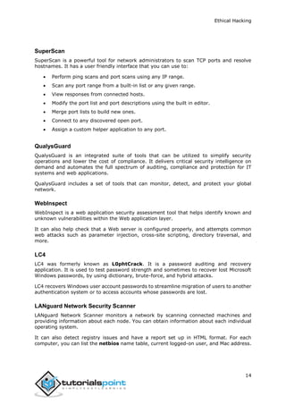 Ethical Hacking
14
SuperScan
SuperScan is a powerful tool for network administrators to scan TCP ports and resolve
hostnames. It has a user friendly interface that you can use to:
 Perform ping scans and port scans using any IP range.
 Scan any port range from a built-in list or any given range.
 View responses from connected hosts.
 Modify the port list and port descriptions using the built in editor.
 Merge port lists to build new ones.
 Connect to any discovered open port.
 Assign a custom helper application to any port.
QualysGuard
QualysGuard is an integrated suite of tools that can be utilized to simplify security
operations and lower the cost of compliance. It delivers critical security intelligence on
demand and automates the full spectrum of auditing, compliance and protection for IT
systems and web applications.
QualysGuard includes a set of tools that can monitor, detect, and protect your global
network.
WebInspect
WebInspect is a web application security assessment tool that helps identify known and
unknown vulnerabilities within the Web application layer.
It can also help check that a Web server is configured properly, and attempts common
web attacks such as parameter injection, cross-site scripting, directory traversal, and
more.
LC4
LC4 was formerly known as L0phtCrack. It is a password auditing and recovery
application. It is used to test password strength and sometimes to recover lost Microsoft
Windows passwords, by using dictionary, brute-force, and hybrid attacks.
LC4 recovers Windows user account passwords to streamline migration of users to another
authentication system or to access accounts whose passwords are lost.
LANguard Network Security Scanner
LANguard Network Scanner monitors a network by scanning connected machines and
providing information about each node. You can obtain information about each individual
operating system.
It can also detect registry issues and have a report set up in HTML format. For each
computer, you can list the netbios name table, current logged-on user, and Mac address.
 