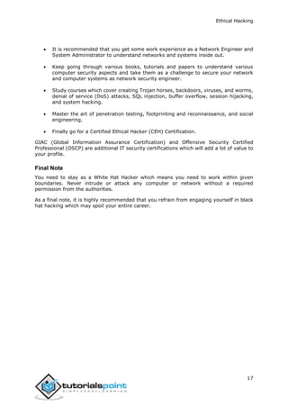 Ethical Hacking
17
 It is recommended that you get some work experience as a Network Engineer and
System Administrator to understand networks and systems inside out.
 Keep going through various books, tutorials and papers to understand various
computer security aspects and take them as a challenge to secure your network
and computer systems as network security engineer.
 Study courses which cover creating Trojan horses, backdoors, viruses, and worms,
denial of service (DoS) attacks, SQL injection, buffer overflow, session hijacking,
and system hacking.
 Master the art of penetration testing, footprinting and reconnaissance, and social
engineering.
 Finally go for a Certified Ethical Hacker (CEH) Certification.
GIAC (Global Information Assurance Certification) and Offensive Security Certified
Professional (OSCP) are additional IT security certifications which will add a lot of value to
your profile.
Final Note
You need to stay as a White Hat Hacker which means you need to work within given
boundaries. Never intrude or attack any computer or network without a required
permission from the authorities.
As a final note, it is highly recommended that you refrain from engaging yourself in black
hat hacking which may spoil your entire career.
 