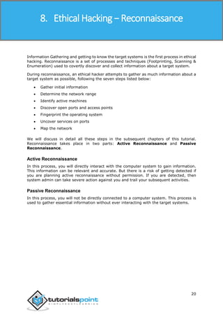 Ethical Hacking
20
Information Gathering and getting to know the target systems is the first process in ethical
hacking. Reconnaissance is a set of processes and techniques (Footprinting, Scanning &
Enumeration) used to covertly discover and collect information about a target system.
During reconnaissance, an ethical hacker attempts to gather as much information about a
target system as possible, following the seven steps listed below:
 Gather initial information
 Determine the network range
 Identify active machines
 Discover open ports and access points
 Fingerprint the operating system
 Uncover services on ports
 Map the network
We will discuss in detail all these steps in the subsequent chapters of this tutorial.
Reconnaissance takes place in two parts: Active Reconnaissance and Passive
Reconnaissance.
Active Reconnaissance
In this process, you will directly interact with the computer system to gain information.
This information can be relevant and accurate. But there is a risk of getting detected if
you are planning active reconnaissance without permission. If you are detected, then
system admin can take severe action against you and trail your subsequent activities.
Passive Reconnaissance
In this process, you will not be directly connected to a computer system. This process is
used to gather essential information without ever interacting with the target systems.
8. Ethical Hacking − Reconnaissance
 