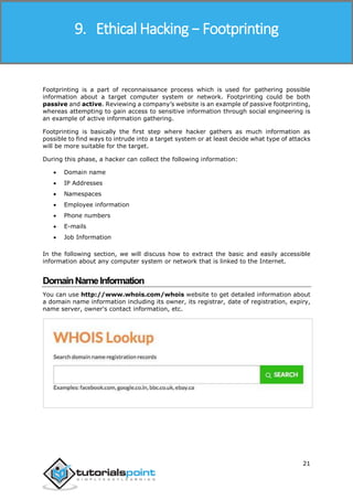 Ethical Hacking
21
Footprinting is a part of reconnaissance process which is used for gathering possible
information about a target computer system or network. Footprinting could be both
passive and active. Reviewing a company’s website is an example of passive footprinting,
whereas attempting to gain access to sensitive information through social engineering is
an example of active information gathering.
Footprinting is basically the first step where hacker gathers as much information as
possible to find ways to intrude into a target system or at least decide what type of attacks
will be more suitable for the target.
During this phase, a hacker can collect the following information:
 Domain name
 IP Addresses
 Namespaces
 Employee information
 Phone numbers
 E-mails
 Job Information
In the following section, we will discuss how to extract the basic and easily accessible
information about any computer system or network that is linked to the Internet.
DomainNameInformation
You can use http://www.whois.com/whois website to get detailed information about
a domain name information including its owner, its registrar, date of registration, expiry,
name server, owner's contact information, etc.
9. Ethical Hacking − Footprinting
 