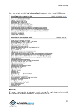 Ethical Hacking
22
Here is a sample record of www.tutorialspoint.com extracted from WHOIS Lookup:
Quick Fix
It's always recommended to keep your domain name profile a private one which should
hide the above-mentioned information from potential hackers.
 