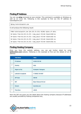 Ethical Hacking
23
FindingIPAddress
You can use ping command at your prompt. This command is available on Windows as
well as on Linux OS. Following is the example to find out the IP address of
tutorialspoint.com
$ping tutorialspoint.com
It will produce the following result:
PING tutorialspoint.com (66.135.33.172) 56(84) bytes of data.
64 bytes from 66.135.33.172: icmp_seq=1 ttl=64 time=0.028 ms
64 bytes from 66.135.33.172: icmp_seq=2 ttl=64 time=0.021 ms
64 bytes from 66.135.33.172: icmp_seq=3 ttl=64 time=0.021 ms
64 bytes from 66.135.33.172: icmp_seq=4 ttl=64 time=0.021 ms
FindingHostingCompany
Once you have the website address, you can get further detail by using
ip2location.com website. Following is the example to find out the details of an IP
address:
Here the ISP row gives you the detail about the hosting company because IP addresses
are usually provided by hosting companies only.
 