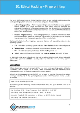 Ethical Hacking
26
The term OS fingerprinting in Ethical Hacking refers to any method used to determine
what operating system is running on a remote computer. This could be:
 Active Fingerprinting – Active fingerprinting is accomplished by sending specially
crafted packets to a target machine and then noting down its response and
analyzing the gathered information to determine the target OS. In the following
section, we have given an example to explain how you can use NMAP tool to detect
the OS of a target domain.
 Passive Fingerprinting − Passive fingerprinting is based on sniffer traces from
the remote system. Based on the sniffer traces (such as Wireshark) of the packets,
you can determine the operating system of the remote host.
We have the following four important elements that we will look at to determine the
operating system:
 TTL − What the operating system sets the Time-To-Live on the outbound packet.
 Window Size − What the operating system sets the Window Size at.
 DF − Does the operating system set the Don't Fragment bit.
 TOS − Does the operating system set the Type of Service, and if so, at what.
By analyzing these factors of a packet, you may be able to determine the remote operating
system. This system is not 100% accurate, and works better for some operating systems
than others.
BasicSteps
Before attacking a system, it is required that you know what operating system is hosting
a website. Once a target OS is known, then it becomes easy to determine which
vulnerabilities might be present to exploit the target system.
Below is a simple nmap command which can be used to identify the operating system
serving a website and all the opened ports associated with the domain name, i.e., the
IP address.
$nmap -O -v tutorialspoint.com
It will show you the following sensitive information about the given domain name or IP
address:
Starting Nmap 5.51 ( http://nmap.org ) at 2015-10-04 09:57 CDT
Initiating Parallel DNS resolution of 1 host. at 09:57
Completed Parallel DNS resolution of 1 host. at 09:57, 0.00s elapsed
Initiating SYN Stealth Scan at 09:57
10. Ethical Hacking − Fingerprinting
 