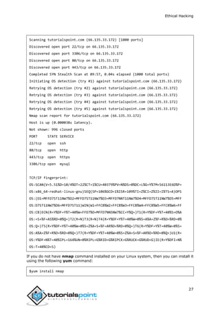 Ethical Hacking
27
Scanning tutorialspoint.com (66.135.33.172) [1000 ports]
Discovered open port 22/tcp on 66.135.33.172
Discovered open port 3306/tcp on 66.135.33.172
Discovered open port 80/tcp on 66.135.33.172
Discovered open port 443/tcp on 66.135.33.172
Completed SYN Stealth Scan at 09:57, 0.04s elapsed (1000 total ports)
Initiating OS detection (try #1) against tutorialspoint.com (66.135.33.172)
Retrying OS detection (try #2) against tutorialspoint.com (66.135.33.172)
Retrying OS detection (try #3) against tutorialspoint.com (66.135.33.172)
Retrying OS detection (try #4) against tutorialspoint.com (66.135.33.172)
Retrying OS detection (try #5) against tutorialspoint.com (66.135.33.172)
Nmap scan report for tutorialspoint.com (66.135.33.172)
Host is up (0.000038s latency).
Not shown: 996 closed ports
PORT STATE SERVICE
22/tcp open ssh
80/tcp open http
443/tcp open https
3306/tcp open mysql
TCP/IP fingerprint:
OS:SCAN(V=5.51%D=10/4%OT=22%CT=1%CU=40379%PV=N%DS=0%DC=L%G=Y%TM=56113E6D%P=
OS:x86_64-redhat-linux-gnu)SEQ(SP=106%GCD=1%ISR=109%TI=Z%CI=Z%II=I%TS=A)OPS
OS:(O1=MFFD7ST11NW7%O2=MFFD7ST11NW7%O3=MFFD7NNT11NW7%O4=MFFD7ST11NW7%O5=MFF
OS:D7ST11NW7%O6=MFFD7ST11)WIN(W1=FFCB%W2=FFCB%W3=FFCB%W4=FFCB%W5=FFCB%W6=FF
OS:CB)ECN(R=Y%DF=Y%T=40%W=FFD7%O=MFFD7NNSNW7%CC=Y%Q=)T1(R=Y%DF=Y%T=40%S=O%A
OS:=S+%F=AS%RD=0%Q=)T2(R=N)T3(R=N)T4(R=Y%DF=Y%T=40%W=0%S=A%A=Z%F=R%O=%RD=0%
OS:Q=)T5(R=Y%DF=Y%T=40%W=0%S=Z%A=S+%F=AR%O=%RD=0%Q=)T6(R=Y%DF=Y%T=40%W=0%S=
OS:A%A=Z%F=R%O=%RD=0%Q=)T7(R=Y%DF=Y%T=40%W=0%S=Z%A=S+%F=AR%O=%RD=0%Q=)U1(R=
OS:Y%DF=N%T=40%IPL=164%UN=0%RIPL=G%RID=G%RIPCK=G%RUCK=G%RUD=G)IE(R=Y%DFI=N%
OS:T=40%CD=S)
If you do not have nmap command installed on your Linux system, then you can install it
using the following yum command:
$yum install nmap
 