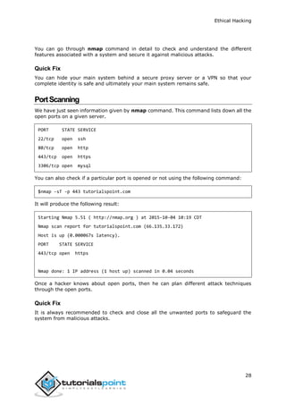 Ethical Hacking
28
You can go through nmap command in detail to check and understand the different
features associated with a system and secure it against malicious attacks.
Quick Fix
You can hide your main system behind a secure proxy server or a VPN so that your
complete identity is safe and ultimately your main system remains safe.
PortScanning
We have just seen information given by nmap command. This command lists down all the
open ports on a given server.
PORT STATE SERVICE
22/tcp open ssh
80/tcp open http
443/tcp open https
3306/tcp open mysql
You can also check if a particular port is opened or not using the following command:
$nmap -sT -p 443 tutorialspoint.com
It will produce the following result:
Starting Nmap 5.51 ( http://nmap.org ) at 2015-10-04 10:19 CDT
Nmap scan report for tutorialspoint.com (66.135.33.172)
Host is up (0.000067s latency).
PORT STATE SERVICE
443/tcp open https
Nmap done: 1 IP address (1 host up) scanned in 0.04 seconds
Once a hacker knows about open ports, then he can plan different attack techniques
through the open ports.
Quick Fix
It is always recommended to check and close all the unwanted ports to safeguard the
system from malicious attacks.
 