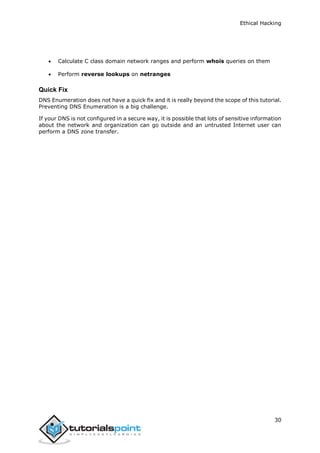 Ethical Hacking
30
 Calculate C class domain network ranges and perform whois queries on them
 Perform reverse lookups on netranges
Quick Fix
DNS Enumeration does not have a quick fix and it is really beyond the scope of this tutorial.
Preventing DNS Enumeration is a big challenge.
If your DNS is not configured in a secure way, it is possible that lots of sensitive information
about the network and organization can go outside and an untrusted Internet user can
perform a DNS zone transfer.
 