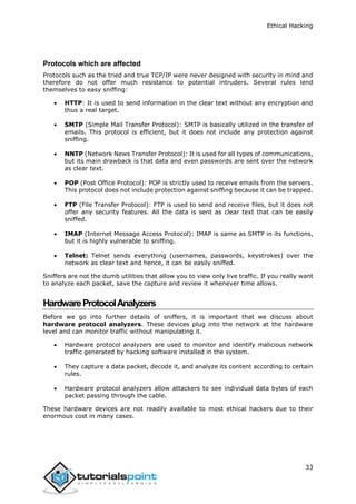 Ethical Hacking
33
Protocols which are affected
Protocols such as the tried and true TCP/IP were never designed with security in mind and
therefore do not offer much resistance to potential intruders. Several rules lend
themselves to easy sniffing:
 HTTP: It is used to send information in the clear text without any encryption and
thus a real target.
 SMTP (Simple Mail Transfer Protocol): SMTP is basically utilized in the transfer of
emails. This protocol is efficient, but it does not include any protection against
sniffing.
 NNTP (Network News Transfer Protocol): It is used for all types of communications,
but its main drawback is that data and even passwords are sent over the network
as clear text.
 POP (Post Office Protocol): POP is strictly used to receive emails from the servers.
This protocol does not include protection against sniffing because it can be trapped.
 FTP (File Transfer Protocol): FTP is used to send and receive files, but it does not
offer any security features. All the data is sent as clear text that can be easily
sniffed.
 IMAP (Internet Message Access Protocol): IMAP is same as SMTP in its functions,
but it is highly vulnerable to sniffing.
 Telnet: Telnet sends everything (usernames, passwords, keystrokes) over the
network as clear text and hence, it can be easily sniffed.
Sniffers are not the dumb utilities that allow you to view only live traffic. If you really want
to analyze each packet, save the capture and review it whenever time allows.
HardwareProtocolAnalyzers
Before we go into further details of sniffers, it is important that we discuss about
hardware protocol analyzers. These devices plug into the network at the hardware
level and can monitor traffic without manipulating it.
 Hardware protocol analyzers are used to monitor and identify malicious network
traffic generated by hacking software installed in the system.
 They capture a data packet, decode it, and analyze its content according to certain
rules.
 Hardware protocol analyzers allow attackers to see individual data bytes of each
packet passing through the cable.
These hardware devices are not readily available to most ethical hackers due to their
enormous cost in many cases.
 