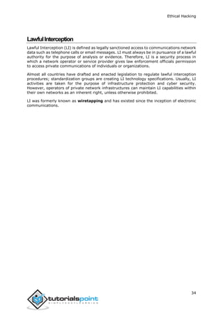 Ethical Hacking
34
LawfulInterception
Lawful Interception (LI) is defined as legally sanctioned access to communications network
data such as telephone calls or email messages. LI must always be in pursuance of a lawful
authority for the purpose of analysis or evidence. Therefore, LI is a security process in
which a network operator or service provider gives law enforcement officials permission
to access private communications of individuals or organizations.
Almost all countries have drafted and enacted legislation to regulate lawful interception
procedures; standardization groups are creating LI technology specifications. Usually, LI
activities are taken for the purpose of infrastructure protection and cyber security.
However, operators of private network infrastructures can maintain LI capabilities within
their own networks as an inherent right, unless otherwise prohibited.
LI was formerly known as wiretapping and has existed since the inception of electronic
communications.
 