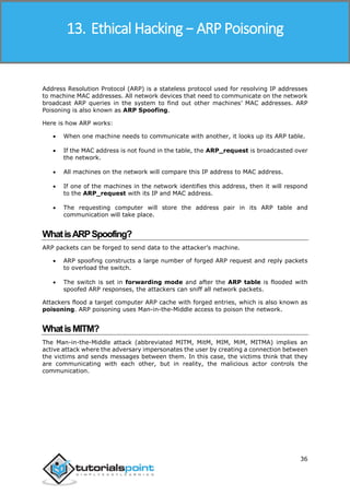 Ethical Hacking
36
Address Resolution Protocol (ARP) is a stateless protocol used for resolving IP addresses
to machine MAC addresses. All network devices that need to communicate on the network
broadcast ARP queries in the system to find out other machines’ MAC addresses. ARP
Poisoning is also known as ARP Spoofing.
Here is how ARP works:
 When one machine needs to communicate with another, it looks up its ARP table.
 If the MAC address is not found in the table, the ARP_request is broadcasted over
the network.
 All machines on the network will compare this IP address to MAC address.
 If one of the machines in the network identifies this address, then it will respond
to the ARP_request with its IP and MAC address.
 The requesting computer will store the address pair in its ARP table and
communication will take place.
WhatisARPSpoofing?
ARP packets can be forged to send data to the attacker’s machine.
 ARP spoofing constructs a large number of forged ARP request and reply packets
to overload the switch.
 The switch is set in forwarding mode and after the ARP table is flooded with
spoofed ARP responses, the attackers can sniff all network packets.
Attackers flood a target computer ARP cache with forged entries, which is also known as
poisoning. ARP poisoning uses Man-in-the-Middle access to poison the network.
WhatisMITM?
The Man-in-the-Middle attack (abbreviated MITM, MitM, MIM, MiM, MITMA) implies an
active attack where the adversary impersonates the user by creating a connection between
the victims and sends messages between them. In this case, the victims think that they
are communicating with each other, but in reality, the malicious actor controls the
communication.
13. Ethical Hacking − ARP Poisoning
 