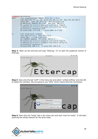 Ethical Hacking
38
Step 4: Open up the terminal and type “Ettercap –G” to start the graphical version of
Ettercap.
Step 5: Now click the tab “sniff” in the menu bar and select “unified sniffing” and click OK
to select the interface. We are going to use “eth0” which means Ethernet connection.
Step 6: Now click the “hosts” tab in the menu bar and click “scan for hosts”. It will start
scanning the whole network for the alive hosts.
 