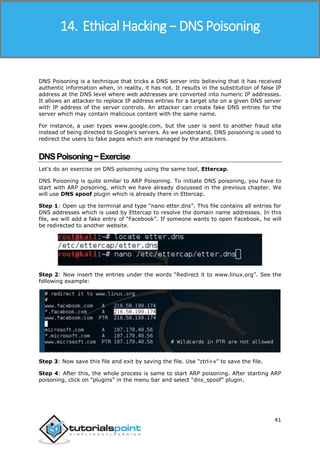 Ethical Hacking
41
DNS Poisoning is a technique that tricks a DNS server into believing that it has received
authentic information when, in reality, it has not. It results in the substitution of false IP
address at the DNS level where web addresses are converted into numeric IP addresses.
It allows an attacker to replace IP address entries for a target site on a given DNS server
with IP address of the server controls. An attacker can create fake DNS entries for the
server which may contain malicious content with the same name.
For instance, a user types www.google.com, but the user is sent to another fraud site
instead of being directed to Google’s servers. As we understand, DNS poisoning is used to
redirect the users to fake pages which are managed by the attackers.
DNSPoisoning−Exercise
Let’s do an exercise on DNS poisoning using the same tool, Ettercap.
DNS Poisoning is quite similar to ARP Poisoning. To initiate DNS poisoning, you have to
start with ARP poisoning, which we have already discussed in the previous chapter. We
will use DNS spoof plugin which is already there in Ettercap.
Step 1: Open up the terminal and type “nano etter.dns”. This file contains all entries for
DNS addresses which is used by Ettercap to resolve the domain name addresses. In this
file, we will add a fake entry of “Facebook”. If someone wants to open Facebook, he will
be redirected to another website.
Step 2: Now insert the entries under the words “Redirect it to www.linux.org”. See the
following example:
Step 3: Now save this file and exit by saving the file. Use “ctrl+x” to save the file.
Step 4: After this, the whole process is same to start ARP poisoning. After starting ARP
poisoning, click on “plugins” in the menu bar and select “dns_spoof” plugin.
14. Ethical Hacking − DNS Poisoning
 