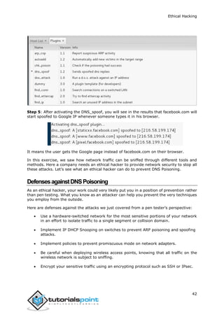 Ethical Hacking
42
Step 5: After activating the DNS_spoof, you will see in the results that facebook.com will
start spoofed to Google IP whenever someone types it in his browser.
It means the user gets the Google page instead of facebook.com on their browser.
In this exercise, we saw how network traffic can be sniffed through different tools and
methods. Here a company needs an ethical hacker to provide network security to stop all
these attacks. Let’s see what an ethical hacker can do to prevent DNS Poisoning.
DefensesagainstDNSPoisoning
As an ethical hacker, your work could very likely put you in a position of prevention rather
than pen testing. What you know as an attacker can help you prevent the very techniques
you employ from the outside.
Here are defenses against the attacks we just covered from a pen tester’s perspective:
 Use a hardware-switched network for the most sensitive portions of your network
in an effort to isolate traffic to a single segment or collision domain.
 Implement IP DHCP Snooping on switches to prevent ARP poisoning and spoofing
attacks.
 Implement policies to prevent promiscuous mode on network adapters.
 Be careful when deploying wireless access points, knowing that all traffic on the
wireless network is subject to sniffing.
 Encrypt your sensitive traffic using an encrypting protocol such as SSH or IPsec.
 