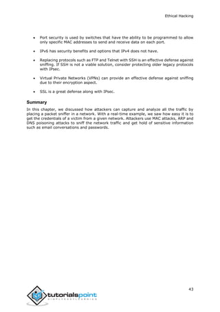 Ethical Hacking
43
 Port security is used by switches that have the ability to be programmed to allow
only specific MAC addresses to send and receive data on each port.
 IPv6 has security benefits and options that IPv4 does not have.
 Replacing protocols such as FTP and Telnet with SSH is an effective defense against
sniffing. If SSH is not a viable solution, consider protecting older legacy protocols
with IPsec.
 Virtual Private Networks (VPNs) can provide an effective defense against sniffing
due to their encryption aspect.
 SSL is a great defense along with IPsec.
Summary
In this chapter, we discussed how attackers can capture and analyze all the traffic by
placing a packet sniffer in a network. With a real-time example, we saw how easy it is to
get the credentials of a victim from a given network. Attackers use MAC attacks, ARP and
DNS poisoning attacks to sniff the network traffic and get hold of sensitive information
such as email conversations and passwords.
 