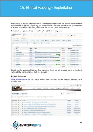 Ethical Hacking
44
Exploitation is a piece of programmed software or script which can allow hackers to take
control over a system, exploiting its vulnerabilities. Hackers normally use vulnerability
scanners like Nessus, Nexpose, OpenVAS, etc. to find these vulnerabilities.
Metasploit is a powerful tool to locate vulnerabilities in a system.
Based on the vulnerabilities, we find exploits. Here, we will discuss some of the best
vulnerability search engines that you can use.
Exploit Database
www.exploit-db.com is the place where you can find all the exploits related to a
vulnerability.
15. Ethical Hacking − Exploitation
 