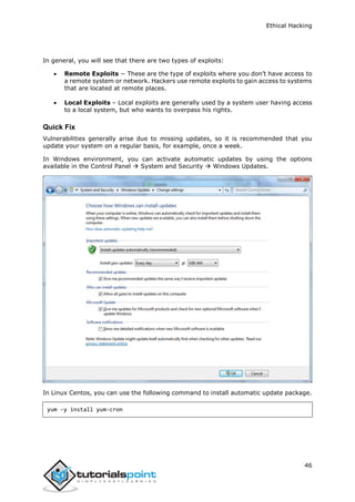 Ethical Hacking
46
In general, you will see that there are two types of exploits:
 Remote Exploits − These are the type of exploits where you don’t have access to
a remote system or network. Hackers use remote exploits to gain access to systems
that are located at remote places.
 Local Exploits – Local exploits are generally used by a system user having access
to a local system, but who wants to overpass his rights.
Quick Fix
Vulnerabilities generally arise due to missing updates, so it is recommended that you
update your system on a regular basis, for example, once a week.
In Windows environment, you can activate automatic updates by using the options
available in the Control Panel  System and Security  Windows Updates.
In Linux Centos, you can use the following command to install automatic update package.
yum -y install yum-cron
 