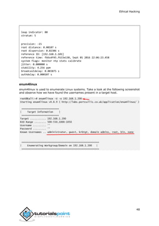 Ethical Hacking
48
leap indicator: 00
stratum: 5
precision: -15
root distance: 0.00107 s
root dispersion: 0.02306 s
reference ID: [192.168.1.101]
reference time: f66s4f45.f633e130, Sept 01 2016 22:06:23.458
system flags: monitor ntp stats calibrate
jitter: 0.000000 s
stability: 4.256 ppm
broadcastdelay: 0.003875 s
authdelay: 0.000107 s
enum4linux
enum4linux is used to enumerate Linux systems. Take a look at the following screenshot
and observe how we have found the usernames present in a target host.
 
