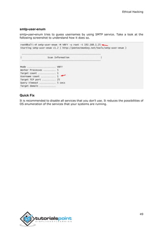 Ethical Hacking
49
smtp-user-enum
smtp-user-enum tries to guess usernames by using SMTP service. Take a look at the
following screenshot to understand how it does so.
Quick Fix
It is recommended to disable all services that you don’t use. It reduces the possibilities of
OS enumeration of the services that your systems are running.
 