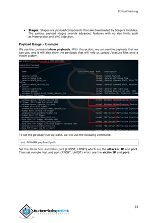 Ethical Hacking
53
 Stages: Stages are payload components that are downloaded by Stagers modules.
The various payload stages provide advanced features with no size limits such
as Meterpreter and VNC Injection.
Payload Usage − Example
We use the command show payloads. With this exploit, we can see the payloads that we
can use, and it will also show the payloads that will help us upload /execute files onto a
victim system.
To set the payload that we want, we will use the following command:
set PAYLOAD payload/path
Set the listen host and listen port (LHOST, LPORT) which are the attacker IP and port.
Then set remote host and port (RPORT, LHOST) which are the victim IP and port.
 