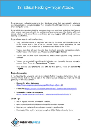 Ethical Hacking
55
Trojans are non-replication programs; they don’t reproduce their own codes by attaching
themselves to other executable codes. They operate without the permissions or knowledge
of the computer users.
Trojans hide themselves in healthy processes. However we should underline that Trojans
infect outside machines only with the assistance of a computer user, like clicking a file that
comes attached with email from an unknown person, plugging USB without scanning,
opening unsafe URLs.
Trojans have several malicious functions:
 They create backdoors to a system. Hackers can use these backdoors to access a
victim system and its files. A hacker can use Trojans to edit and delete the files
present on a victim system, or to observe the activities of the victim.
 Trojans can steal all your financial data like bank accounts, transaction details,
PayPal related information, etc. These are called Trojan-Banker.
 Trojans can use the victim computer to attack other systems using Denial of
Services.
 Trojans can encrypt all your files and the hacker may thereafter demand money to
decrypt them. These are Ransomware Trojans.
 They can use your phones to send SMS to third parties. These are called SMS
Trojans.
Trojan Information
If you have found a virus and want to investigate further regarding its function, then we
will recommend that you have a look at the following virus databases, which are offered
generally by antivirus vendors.
 Kaspersky Virus database
(http://www.kaspersky.com/viruswatchlite?hour_offset=-1)
 F-secure (https://www.f-secure.com/en/web/labs_global/threat-descriptions)
 Symantec –Virus Encyclopedia
(https://www.symantec.com/security_response/landing/azlisting.jsp )
Quick Tips
 Install a good antivirus and keep it updated.
 Don’t open email attachments coming from unknown sources.
 Don’t accept invitation from unknown people in social media.
 Don’t open URLs sent by unknown people or URLs that are in weird form.
18. Ethical Hacking – Trojan Attacks
 