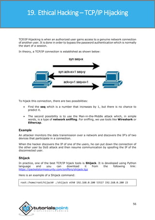 Ethical Hacking
56
TCP/IP Hijacking is when an authorized user gains access to a genuine network connection
of another user. It is done in order to bypass the password authentication which is normally
the start of a session.
In theory, a TCP/IP connection is established as shown below:
To hijack this connection, there are two possibilities:
 Find the seq which is a number that increases by 1, but there is no chance to
predict it.
 The second possibility is to use the Man-in-the-Middle attack which, in simple
words, is a type of network sniffing. For sniffing, we use tools like Wireshark or
Ethercap.
Example
An attacker monitors the data transmission over a network and discovers the IP’s of two
devices that participate in a connection.
When the hacker discovers the IP of one of the users, he can put down the connection of
the other user by DoS attack and then resume communication by spoofing the IP of the
disconnected user.
Shijack
In practice, one of the best TCP/IP hijack tools is Shijack. It is developed using Python
language and you can download it from the following link:
https://packetstormsecurity.com/sniffers/shijack.tgz
Here is an example of a Shijack command:
root:/home/root/hijack# ./shijack eth0 192.168.0.100 53517 192.168.0.200 23
19. Ethical Hacking – TCP/IP Hijacking
 