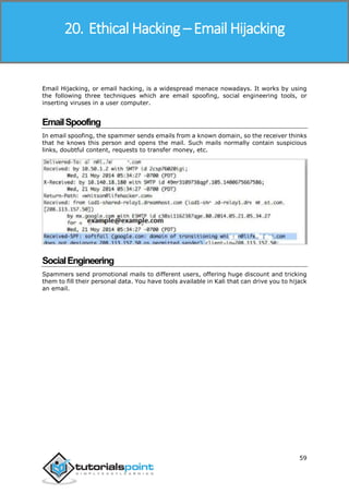 Ethical Hacking
59
Email Hijacking, or email hacking, is a widespread menace nowadays. It works by using
the following three techniques which are email spoofing, social engineering tools, or
inserting viruses in a user computer.
EmailSpoofing
In email spoofing, the spammer sends emails from a known domain, so the receiver thinks
that he knows this person and opens the mail. Such mails normally contain suspicious
links, doubtful content, requests to transfer money, etc.
SocialEngineering
Spammers send promotional mails to different users, offering huge discount and tricking
them to fill their personal data. You have tools available in Kali that can drive you to hijack
an email.
20. Ethical Hacking – Email Hijacking
 