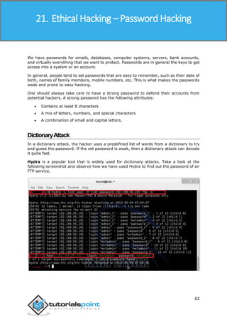 Ethical Hacking
62
We have passwords for emails, databases, computer systems, servers, bank accounts,
and virtually everything that we want to protect. Passwords are in general the keys to get
access into a system or an account.
In general, people tend to set passwords that are easy to remember, such as their date of
birth, names of family members, mobile numbers, etc. This is what makes the passwords
weak and prone to easy hacking.
One should always take care to have a strong password to defend their accounts from
potential hackers. A strong password has the following attributes:
 Contains at least 8 characters
 A mix of letters, numbers, and special characters
 A combination of small and capital letters.
DictionaryAttack
In a dictionary attack, the hacker uses a predefined list of words from a dictionary to try
and guess the password. If the set password is weak, then a dictionary attack can decode
it quite fast.
Hydra is a popular tool that is widely used for dictionary attacks. Take a look at the
following screenshot and observe how we have used Hydra to find out the password of an
FTP service.
21. Ethical Hacking – Password Hacking
 