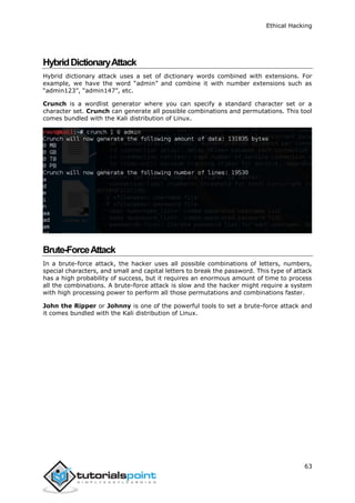 Ethical Hacking
63
HybridDictionaryAttack
Hybrid dictionary attack uses a set of dictionary words combined with extensions. For
example, we have the word “admin” and combine it with number extensions such as
“admin123”, “admin147”, etc.
Crunch is a wordlist generator where you can specify a standard character set or a
character set. Crunch can generate all possible combinations and permutations. This tool
comes bundled with the Kali distribution of Linux.
Brute-ForceAttack
In a brute-force attack, the hacker uses all possible combinations of letters, numbers,
special characters, and small and capital letters to break the password. This type of attack
has a high probability of success, but it requires an enormous amount of time to process
all the combinations. A brute-force attack is slow and the hacker might require a system
with high processing power to perform all those permutations and combinations faster.
John the Ripper or Johnny is one of the powerful tools to set a brute-force attack and
it comes bundled with the Kali distribution of Linux.
 