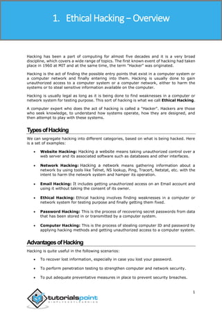 Ethical Hacking
1
Hacking has been a part of computing for almost five decades and it is a very broad
discipline, which covers a wide range of topics. The first known event of hacking had taken
place in 1960 at MIT and at the same time, the term "Hacker" was originated.
Hacking is the act of finding the possible entry points that exist in a computer system or
a computer network and finally entering into them. Hacking is usually done to gain
unauthorized access to a computer system or a computer network, either to harm the
systems or to steal sensitive information available on the computer.
Hacking is usually legal as long as it is being done to find weaknesses in a computer or
network system for testing purpose. This sort of hacking is what we call Ethical Hacking.
A computer expert who does the act of hacking is called a "Hacker". Hackers are those
who seek knowledge, to understand how systems operate, how they are designed, and
then attempt to play with these systems.
TypesofHacking
We can segregate hacking into different categories, based on what is being hacked. Here
is a set of examples:
 Website Hacking: Hacking a website means taking unauthorized control over a
web server and its associated software such as databases and other interfaces.
 Network Hacking: Hacking a network means gathering information about a
network by using tools like Telnet, NS lookup, Ping, Tracert, Netstat, etc. with the
intent to harm the network system and hamper its operation.
 Email Hacking: It includes getting unauthorized access on an Email account and
using it without taking the consent of its owner.
 Ethical Hacking: Ethical hacking involves finding weaknesses in a computer or
network system for testing purpose and finally getting them fixed.
 Password Hacking: This is the process of recovering secret passwords from data
that has been stored in or transmitted by a computer system.
 Computer Hacking: This is the process of stealing computer ID and password by
applying hacking methods and getting unauthorized access to a computer system.
AdvantagesofHacking
Hacking is quite useful in the following scenarios:
 To recover lost information, especially in case you lost your password.
 To perform penetration testing to strengthen computer and network security.
 To put adequate preventative measures in place to prevent security breaches.
1. Ethical Hacking − Overview
 